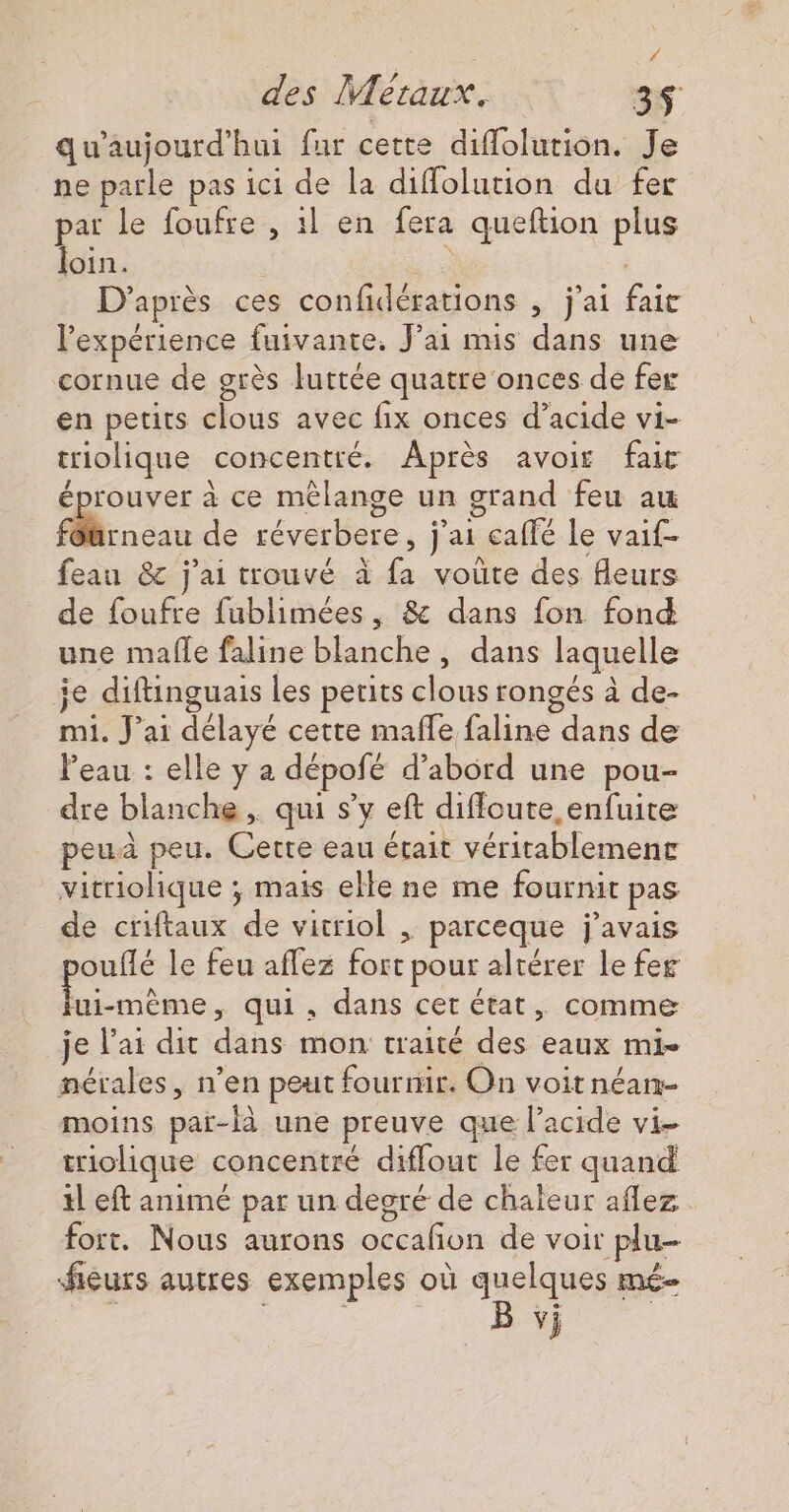 4 des Métaux. 3$ qu'aujourd'hui fur cette diflolution. Je ne parle pas ici de la diffolution du fer par le foufre , 1l en fera queftion plus loin. | D'après ces confidérations , j'ai fait l'expérience fuivante. J'ai mis dans une cornue de grès luttée quatre onces de fer en petits clous avec fix onces d’acide vi- triolique concentré. Après avoir fait / éprouver à ce mêlange un grand feu au flrneau de réverbere, j'ai calfé le vaif- feau &amp; j'ai trouvé à fa voute des fleurs de foufre fublimées, &amp; dans fon fond une malle faline blanche, dans laquelle je diftinguais les peuits clous rongés à de- mi. J'ai délayé cette mafle faline dans de leau : elle y a dépofé d’abord une pou- dre blanche , qui s’y eft difloute enfuite peu peu. Cette eau était véritablement vitriolique ; mais elle ne me fournit pas de criftaux de vitriol , parceque j'avais ouflé le feu aflez fort pour altérer le fer 4 del qui, dans cet état, comme je l'ai dit dans mon traité des eaux mi- nérales, n’en peut fourmir. On voitnéan- moins paï-là une preuve que l'acide vi- triolique concentré diffout le fer quand tl eft animé par un degré de chaïeur aflez fort. Nous aurons occafon de voir plu- fieurs autres exemples où quelques mé B vj