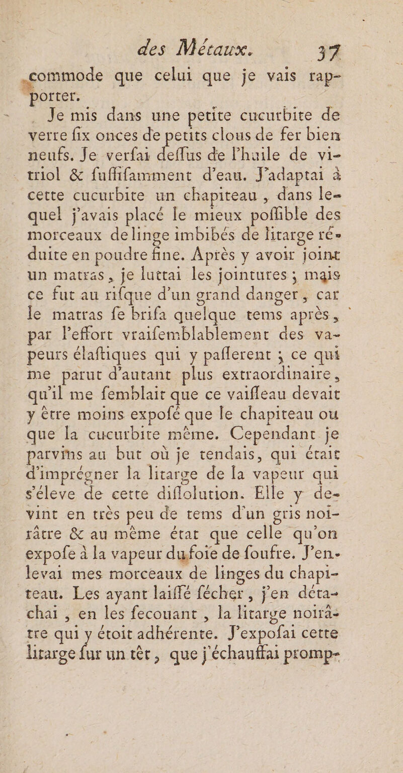 commode que celui que je vais rap- porter. . Je mis dans une petite cucurbite de verre fix onces de petits clous de fer bien neufs. Je verfai deflus de l'huile de vi- triol &amp; fufifamment d’eau. J’adaptai à cette cucurbite un chapiteau , dans le- quel j'avais placé le mieux poflible des morceaux de linge imbibés de litarge ré» duite en poudre fine. Après y avoir joint un matras, je luttai les jointures ; mais ce fut au rifque d’un grand danger, car Je matras fe brifa quelque tems après, par Peffort vraifemblablement des va- peurs élaftiques qui y paflerent ; ce qui me parut d'autant plus extraordinaire, qu'il me femblait que ce vaiffeau devait y ètre moins expofé que le chapiteau ou que la cucurbite même. Cependant je parvms au but où je tendais, qui érait d'imprégner la litarge de la vapeur qui s'éleve de cette diflolution. Elle y de- vint en très peu de tems d'un gris noi- râtre &amp; au même état que celle qu'on expofe à la vapeur dufoie de foufre, J'en levai mes morceaux de linges du chapi- teau. Les ayant laïffé fécher , j'en déta- chaï , en les fecouant , la litarge noira- tre qui y étoit adhérente. J’expofai cette Litarge fur un têr, que j'échauffai promp-