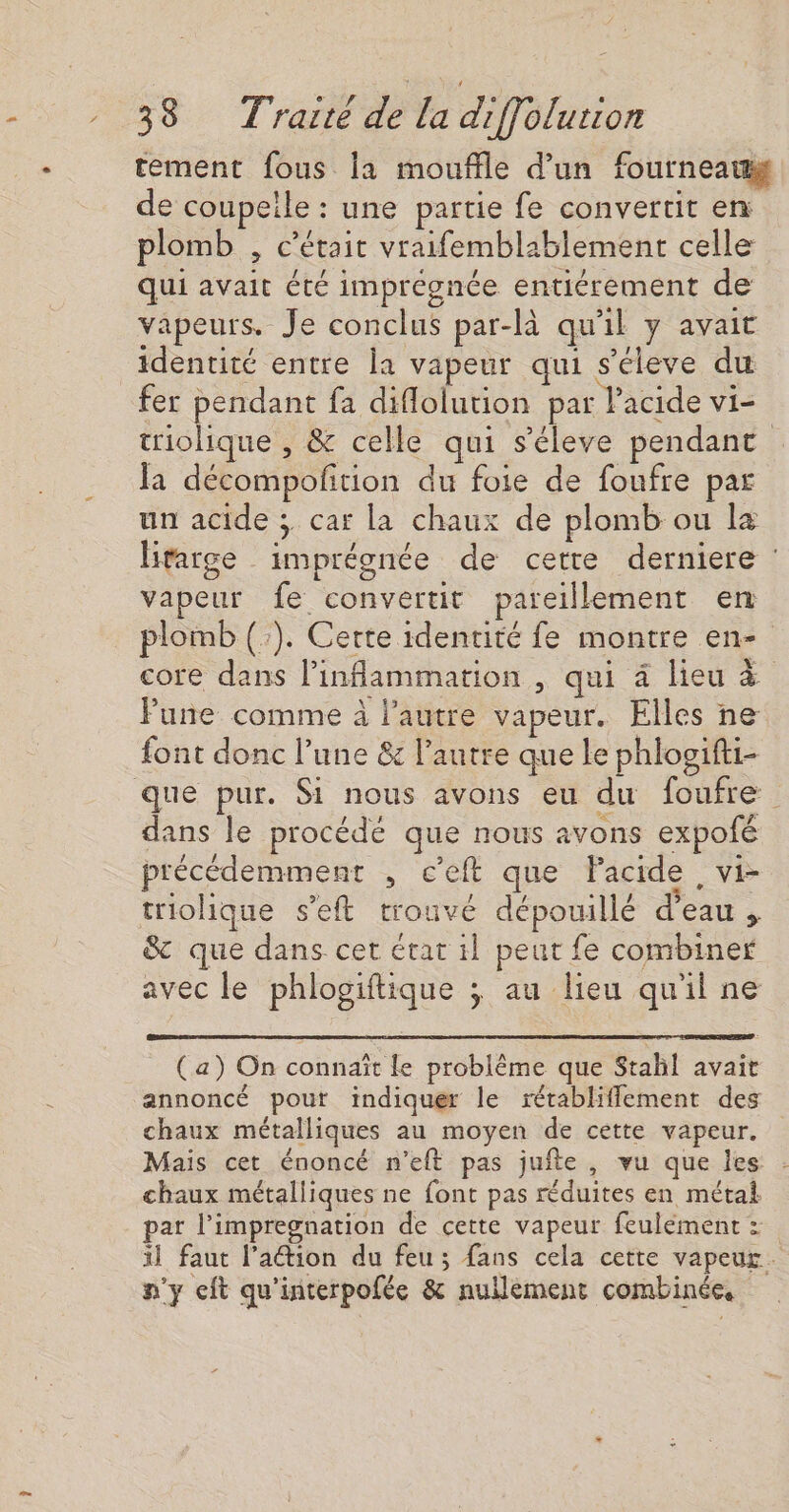 tement fous la mouffle d’un fourneau de coupeile : une partie fe convertit en plomb , c'était vraifemblablement celle qui avait été imprégnée entiérement de vapeurs. Je conclus par-là qu'il y avait identité entre la vapeur qui s'éleve du fer pendant fa diflolution par l'acide vi- triolique , &amp; celle qui s'éleve pendant la décompoftion du foie de foufre par un acide ; car la chaux de plomb ou la litarge imprégnée de cette derniere : vapeur fe convertit pareillement en plomb (:). Certe identité fe montre en- core dans l’inflammation , qui à lieu à Fune comme à l'autre vapeur. Elles ne font donc l’une &amp; l’autre que Le phloaifti- dans le procédé que nous avons expofé précédemment , c’eft que Pacide, vi- triolique s’eft trouvé dépouillé d’eau , 8 que dans cet état il peut fe combiner avec le phlogiftique ; au lieu qu'il ne (a) On connaît le problème que Stahl avait annoncé pour indiquer le rétabliffement des chaux métalliques au moyen de cette vapeur. Mais cet énoncé n'eft pas jufte, vu que les chaux métalliques ne font pas réduites en métal par l’impregnation de cette vapeur feulement : il faut lation du feu; fans cela cette vapeur. n'y ft qu'interpofée &amp; nullement combinée.