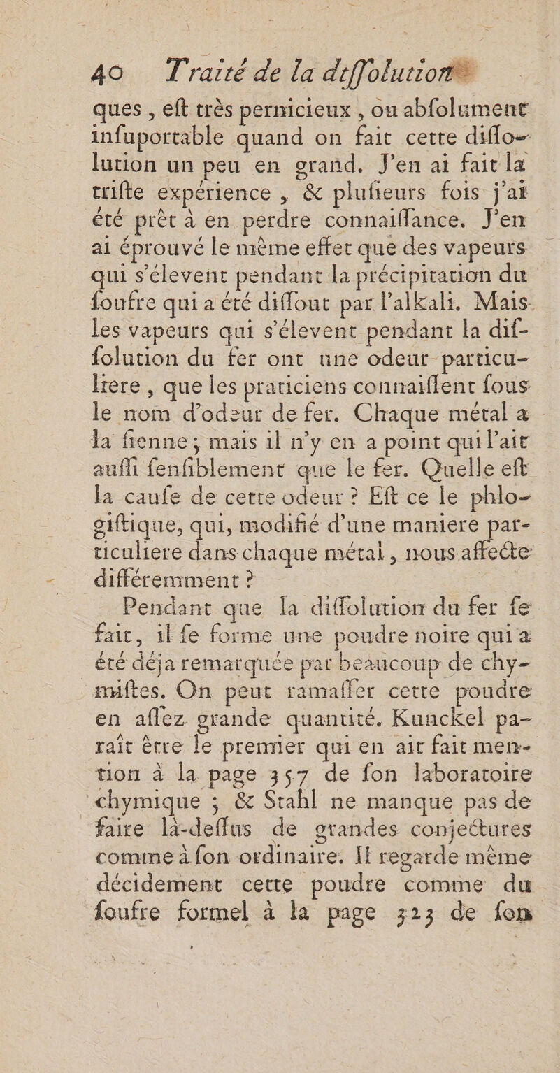ques , eft très pernicieux , ou abfolument infuportable quand on fait cette difflo- lution un peu en grand. J'en ai faitla trifte expérience , &amp; plufieurs fois j'at été prèt à en perdre connaiflance. J'en ai éprouvé le mème effet que des vapeurs qui s'élevent pendant la précipitauon du foufre qui a été diffout par lalkali. Mais les vapeurs qui s'élevent pendant la dif- folution du fer ont une odeur particu- lrere , que les praticiens connaiflent fous le nom d’odeur de fer. Chaque métal a a fienne ; mais il n’y en à point qui Paie auffi fenfiblement que le fer. Quelle eft la caufe de cette odeur ? Eft ce le phlo- giftique, qui, modifié d’une maniere par- ticuliere dans chaque métal, nous affecte différemment ? Pendant que la diffolution du fer fe fair, il fe forme une poudre noire qui a été déja remarquée par beaucoup de chy- miftes. On peut ramafler cette poudre en aflez grande quantité. Kunckel pa- rait être le prenner qui en ait fait men- tion à la page 357 de fon laboratoire chymique ; &amp; Stahl ne manque pas de faire la-deffus de grandes conjettures comine à fon ordinaire. Il regarde mème décidement cette poudre comme du foufre formel à la page 323 de fon