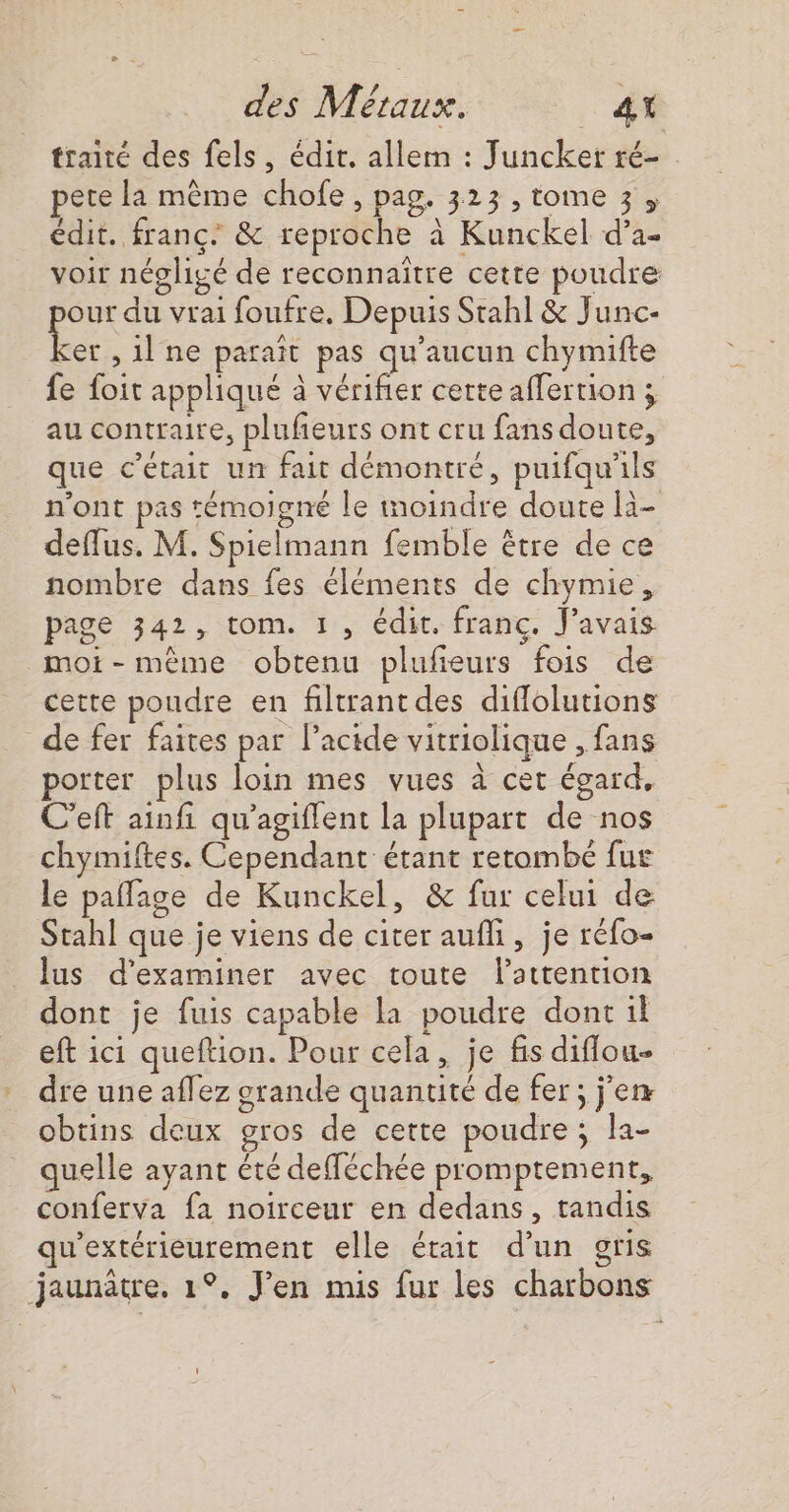 traité des fels, édit. allem : Juncker ré- pete la même chofe , pag. 323 , tome 3, édit. franc. &amp; reproche à Kunckel d’a- voir négligé de reconnaitre cette poudre our du vrai foufre, Depuis Stahl &amp; Junc- se ; il ne paraît pas qu'aucun chymifte fe foit appliqué à vérifier certe affertion ; au contraire, plufieurs ont cru fans doute, que c'était un fait démontré, puifqu'ils n'ont pas témoigné le moindre doute li- deffus, M. Spielmann femble être de ce nombre dans fes éléments de chymie, page 342, tom. 1, édit. franc. J'avais moi-même obtenu plufieurs fois de cette poudre en filtrantdes diflolutions de fer faites par l'acide vitriolique , fans porter plus loin mes vues à cet égard, C'eft ainfi qu’agiflent la plupart de nos chymiftes. Cependant étant retombe fur le paflage de Kunckel, &amp; fur celui de Stahl que je viens de citer aufli, je réfo- lus d'examiner avec toute attention dont je fuis capable la poudre dont il eft ici queftion. Pour cela, je fis diflou- dre une aflez grande quantité de fer ; j'en obtins deux gros de cette poudre ; la- quelle ayant été defféchée promptement, conferva fa noirceur en dedans, tandis qu'extérieurement elle était d’un gris jaunâtre. 1°, J'en mis fur les charbons