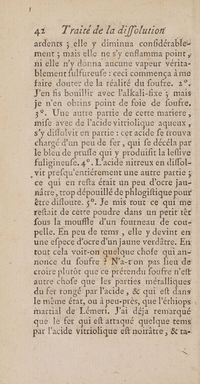 ardents ; elle y diminua confidérablez ment ; mais elle ne s’y enflamma point ; ni elle n’y donna aucune vapeur vérita- blement fulfureufe : ceci commença ème je n’en obtins point de foie de foufre. mife avec de l’acide vitriolique aqueux , s’y diffolvit en partie : cet acide fe trouva le bleu de prufle qui y produifit la leflive fuligineufe. 4°. L’acide nitreux en diffol- ce qui en refta était un peu d’ocre jau- _reftait de certe poudre dans un petit tèt pelle. En peu de tems , elle y devint en une efpece d’ocre d’un jaune verdâtre. En tout cela voit-on quelque chofe qui an- nonce du foufre ? N’a-ton pas lieu de croire plutôt que ce prétendu foufre n’eft autre chofe que Îes parties métalliques du fer rongé par l'acide, &amp; qui eft dans le mème état, ou à peu-près, que l’éthiops. martial de Lémeri, J'ai déja remarqué que le fer qui eft attaqué quelque tems pat l'acide vitriolique eft noiratre , &amp;c ta- s + 24