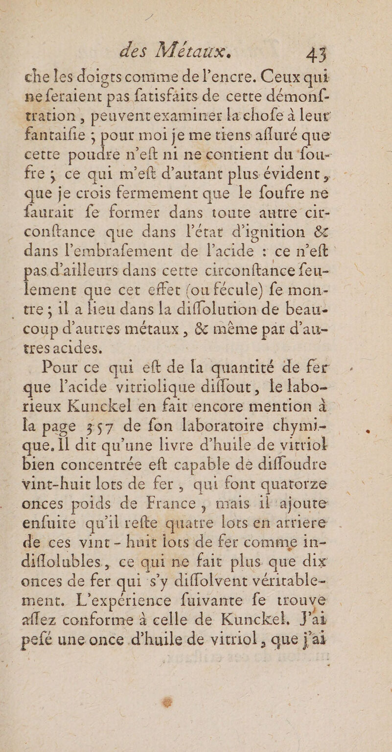 che les doigts comme de l'encre. Ceux qui ne feraient pas fatisfaits de certe démonf- tation, peuventexaminer fa chofe à leur fantaifie ; pour moi je me tiens afluré que cette poudre n’eft n1 ne contient du fou- fre ; ce qui m’eft d'autant plus évident, que je crois fermement que le foufre ne faurait fe former dans toute autre cir- conftance que dans l'état d’ignition &amp; dans l’embrafement de lacide : ce n’eft' pas d’ailleurs dans cette circonftance feu- lement que cet effet {ou fécule) fe mon- _ te; il à Heu dans la diffolution de beau- coup d’autres métaux , &amp; même par d’au- tres acides. Pour ce qui eft de [a quantité de fer que l’acide vitriolique difflout, le labo- rieux Kunckel en fait encore mention à la page 357 de fon laboratoire chymi- que. Il dit qu'une livre d'huile de virriok bien concentrée eft capable dé diffoudre vint-huit lots de fer , qui font quatorze onces poids de France , nrais 1l'ajoute enfuite qu'il refte quatre lots en arriere de ces vint - huit lots de fer comme in- diflolubles, ce qui ne fait plus que dix onces de fer qui s’y diffolvent véritable- ment. L'expérience fuivante fe trouve allez conforme à celle de Kunckek, Jai pefé une once d’huile de vitriol , que j'ai