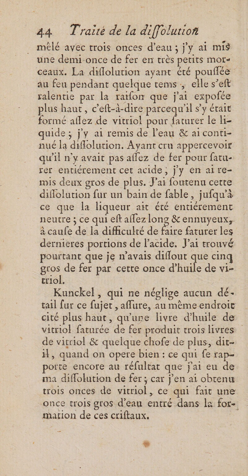 mêlé avec trois onces d’eau ; j'y ai mis une demi-once de fer en très petits mors ceaux. La diflolution ayant été pouffée au feu pendant quelque tems ; elle s’eft ralentie par la ratfon que j'ai expofée plus haut, c’eft-à-dire parcequ'al s’y était formé aflez de vitriol pour faturer le li- quide ; j'y ai remis de l’eau &amp; ai conti- nué la diolurtion. Ayant cru appercevoir qu'il n'y avait pas allez de fer pour fatu- rer entiérement cet acide, j'y en ai re- mis deux gros de plus. ai foutenu cette duflolution fur un bain de fable, jufqu'&amp; ce que la liqueur ait été entiérement neutre ; ce qui eft affez long &amp; ennuyeux, à caufe de la difficulté de Pie faturer les dernieres portions de l'acide. J'ai trouvé pourtant que je n’avais diflout que cinq gros de fer par cette once d’huile de vi- triol. Kunckel , qui ne néglige aucun dé- tail fur ce fujet , affure, au même endroit cité plus haut, qu'ure livre d'huile de vitriol faturée de fer produit trois livres de vitriol &amp; quelque chofe de plus, dit- il, quand on opere bien : ce qui fe rap- poite encore au réfultat que j'ai eu de ma diffolution de fer ; car j'en ai obtenu trois onces de vitriol, ce qui fait une once trois gros d’eau entré dans la for- mation de ces criftaux. +