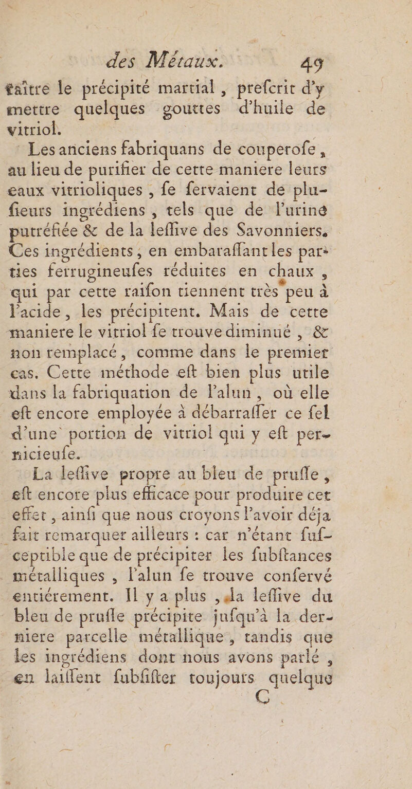 taître le précipité martial , prefcrit d'y mettre quelques gouttes d'huile de vitriol. js : Les anciens fabriquans de couperofe, au lieu de purifier de cette maniere leurs eaux vitrioliques , fe fervaient de plu- fieurs ingrédiens , tels que de l'urine putréfiée &amp; de la leffive des Savonniers, Ces ingrédients, en embaraffantles par: ties ferrugineufes réduites en chaux À qui par cette raifon tiennent très peu à l'acide, les précipitent. Mais de cette “maniere le vitriol fe trouve diminué , &amp; non remplacé, comme dans le premier cas. Cette méthode eft bien plus utile dans la fabriquation de lalun, où elle eft encore employée à débarrafler ce fel d’une portion de vitriol qui y eft per nicieufe. : La lefive propre au bleu de prufle, eft encore plus efficace pour produire cet effet , ainf que nous croyons Pavoir déja . fait remarquer ailleurs : car n'étant fuf- ceptible que de précipiter les fubftances métalliques , l'alun fe trouve confervé entiérement. Îl y a plus ,ela leflive du bleu de prufle précipite jufqu’à la der- niere parcelle métallique, tandis que les ingrédiens dont nous avons parlé, en laillent fubfifter toujours quelque