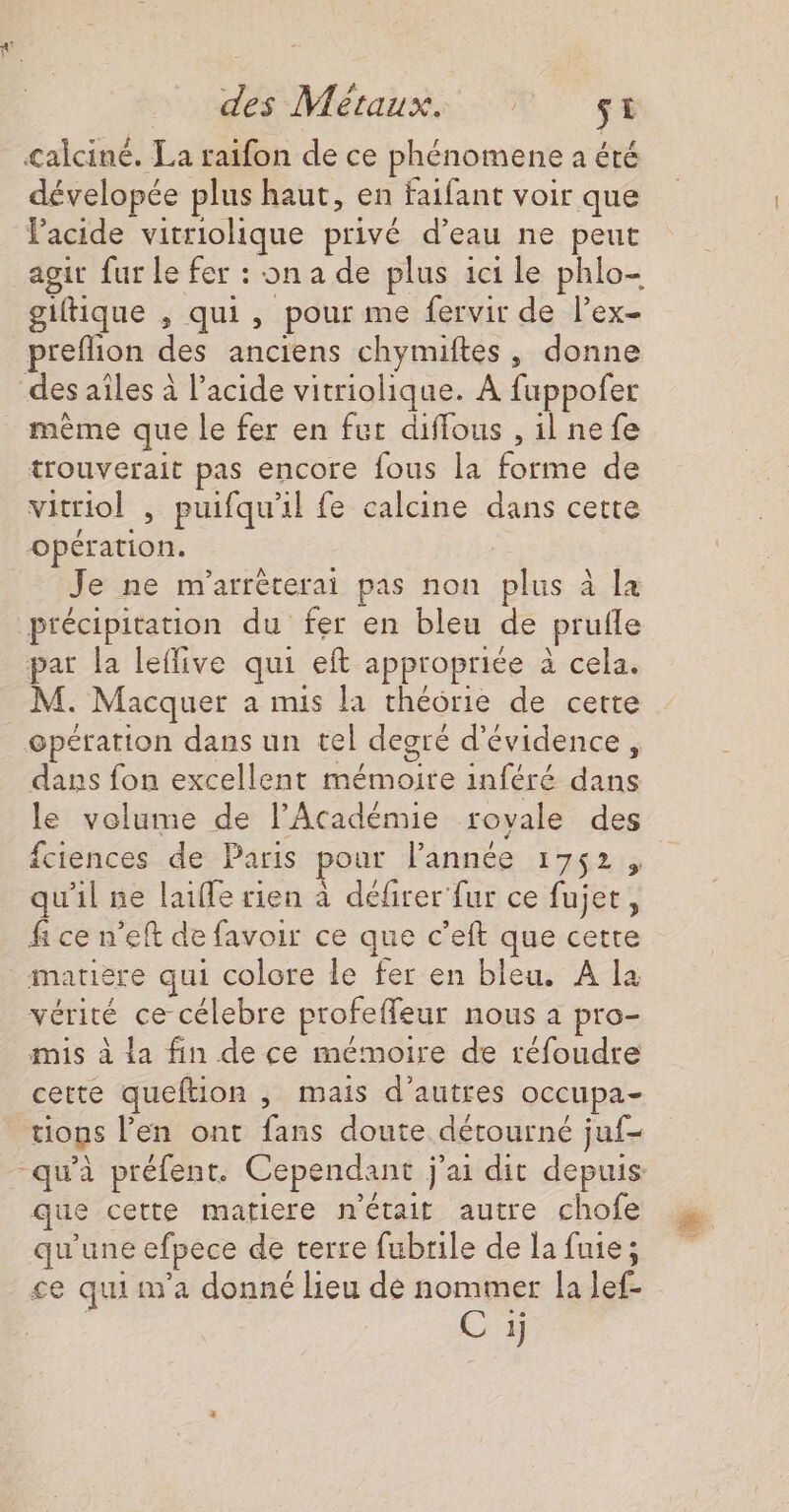 dévelopée plus haut, en faifant voir que lacide vitriolique privé d’eau ne peut agit fur le fer : on a de plus ici le phlo- giftique , qui, pour me fervir de lex- preflion des anciens chymiftes, donne même que le fer en fur diffous , il ne fe trouverait pas encore fous la forme de vitriol , puifqu'il fe calcine dans certe opération. | Je ne m'arréterai pas non plus à la précipitation du fer en bleu de prufle par la leffive qui eft appropriée à cela. M. Macquer a mis la théorie de cette dans fon excellent mémoire inféré dans le volume de l’Académie rovale des fciences de Paris pour Pannée 1752, u'il ne laiffe rien à défirer fur ce fujet, f ce n’eft de favoir ce que c’eft que cette matiere qui colore le fer en bleu. A la vérité ce célebre profeffeur nous à pro- mis à la fin de ce mémoire de réfoudre cette queftion , mais d’autres occupa- tions l'en ont fans doute détourné juf- que cette matiere n'était autre chofe qu'une efpece de terre fubrile de la fuie; ce quiim'a donné lieu de nommer la lef- Ci