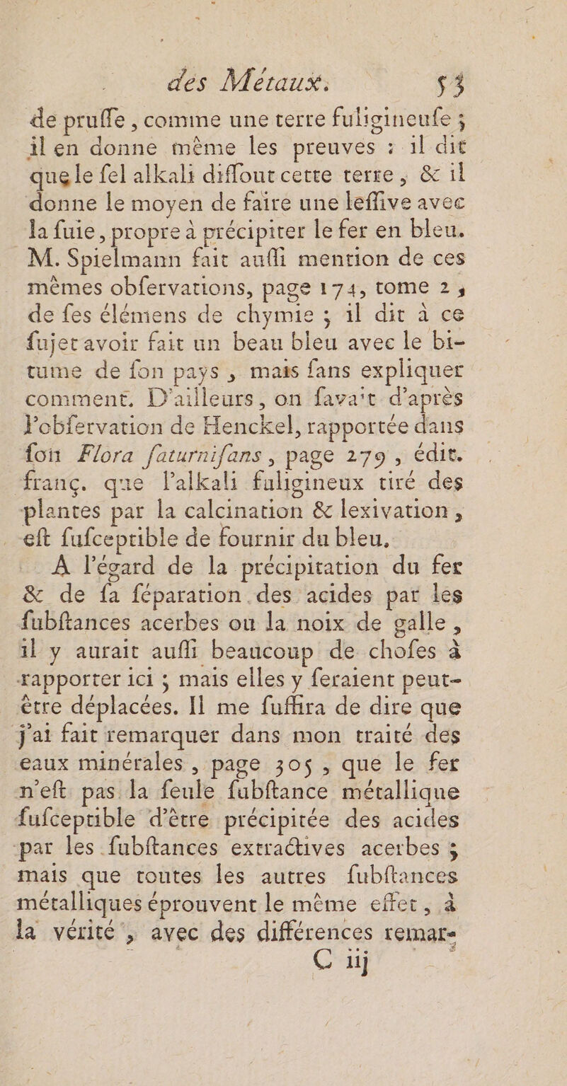&lt; des Meraux: $3 de pruffe , comme une terre fuligineufe ; il en donne mème les preuves : 1l dit que le fel alkali diffout cette terre, &amp; il donne le moyen de faire une leffive avec la fuie, propre à précipiter le fer en bleu. M. Spielmann fait aufli mention de ces mêmes obfervations, page 174, tome 2, de fes élémiens de chymie ; 1l dit à ce fujet avoir fait un beau bleu avec le bi- tume de fon pays , mais fans expliquer comment, D'ailleurs, on fava't d’après Pobfervation de Henckel, rapportée dans {oi Flora faturnifans , page 179 , édit. franç. que lalkali faligineux tiré des plantes par la calcination &amp; lexivation, eft fufceptible de fournir du bleu, À l’évard de la précipitation du fer &amp; de fa féparation des acides par les fubftances acerbes ou la noix de galle, 1l y aurait aufli beaucoup de chofes à rapporter ici ; mais elles y feraient peut- ètre déplacées. Il me fuffira de dire que j'ai fait remarquer dans mon traité des eaux minérales , page 30$ , que le fer n'eft pas la feule fubftance métallique fufcepuble d’être précipitée des acides ‘par les fubftances extraétives acerbes mais que toutes les autres fubitances métalliques éprouvent le mème effet, à la vérité , avec des différences remar- Ci)