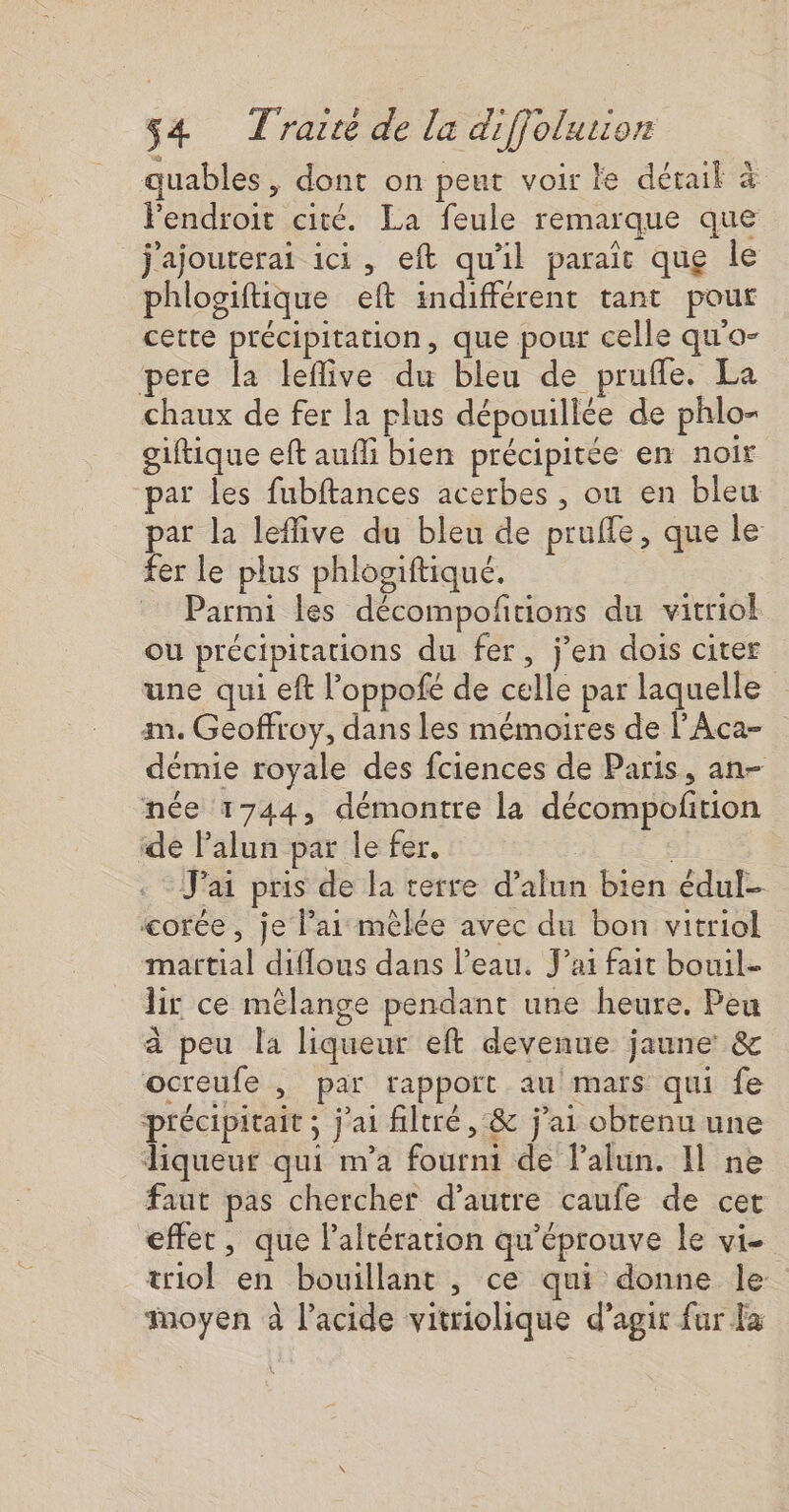 quables, dont on peut voir le détail à Fendroit cité. La feule remarque que j'ajouterai ici, eft qu'il paraît que le phlogiftique eft indifférent tant pour cette précipitation, que pour celle qu'o- pere la leflive du bleu de prufle. La chaux de fer la plus dépouillée de phlo- giftique eft aufli bien précipitée en noir par les fubftances acerbes , ou en bleu par la leffive du bleu de prufle, que le fer le plus phlogiftiqué. Parmi les décompoñtions du vitriol Ou précipitations du fer, jen dois citer une qui eft l’oppofé de celle par laquelle am. Geoffroy, dans les mémoires de l’Aca- démie royale des fciences de Paris, an- née 1744, démontre la décompofñtion de Palun par le fer. J'ai pris de la terre d’alun bien édul- corée , je lai mêlée avec du bon vitriol martial diflous dans l’eau. J'ai fait bouil- lir ce mélange pendant une heure. Peu à peu la liqueur eft devenue jaune &amp; ocreufe , par rappoït au mars qui fe précipitait ; j'ai filtré , &amp; j'ai obtenu une liqueur qui m'a fourni de Palun. Il ne faut pas chercher d'autre caufe de cet effet, que laltération qu'éprouve le vi- triol en bouillant , ce qui donne le Moyen à lacide vitriolique d'agir fur la