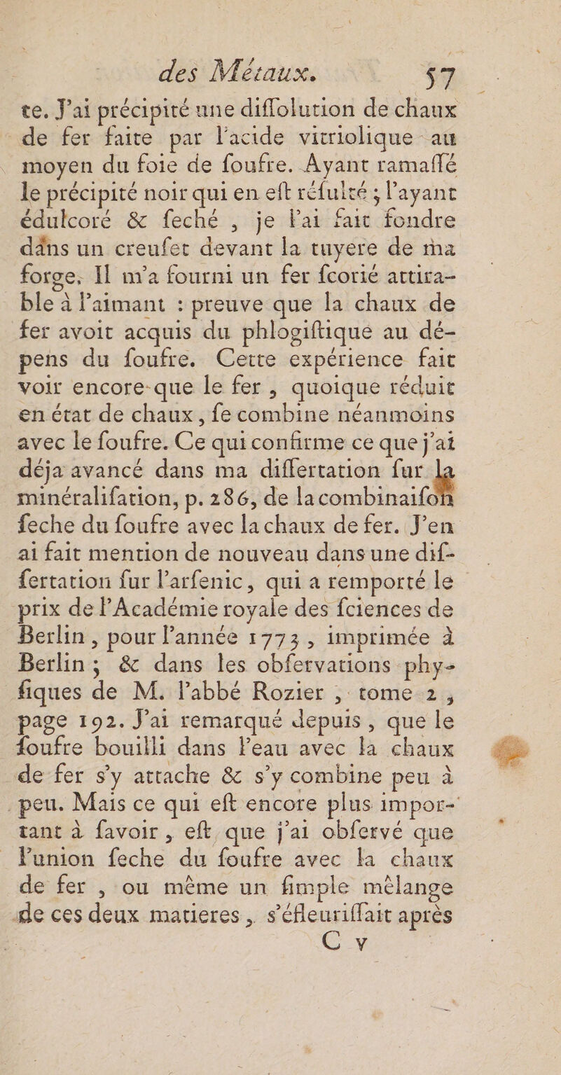 te. J'ai précipité une diflolution de chaux de fer faite par l'acide vitriolique au moyen du foie de foufre. Ayant ramaffé le précipité noir qui en eft réfuité ; l'ayant édulcoré &amp; feché , je Pai fait fondre dns un creufet devant la tuyere de ma forge, Il na fourni un fer fcorié attira- _ ble à laimant : preuve que la chaux de fer avoit acquis du phlogiftique au dé- pens du foufre. Cette expérience fait voir encore-que le fer , quoique réduit en état de chaux, fe combine néanmoins avec le foufre. Ce qui confirme ce que j'ai déja avancé dans ma differtation mg minéralifation, p. 286, de lacombinaifof feche du foufre avec lachaux defer. J’en ai fait mention de nouveau dans une dif- fertation fur l’arfenic, qui a remporté le prix de PAcadémie royale des fciences de Berlin , pour l'année 1773, imprimée à Berlin ; &amp; dans les obfervations phy- fiques de M. l'abbé Rozier , tome 2, page 192. J'ai remarqué depuis, que le {oufre bouilli dans l’eau avec la chaux de fer sy attache &amp; s’y combine peu à peu. Mais ce qui eft encore plus 1 tant à favoir , eft que j'ai obfervé que Punion feche du foufre avec fa chaux de fer , ou même un fimple mèlange de ces deux matieres, s’éfleuriffait après | C v 7