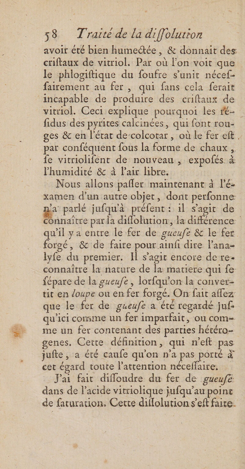 avoir été bien humetée, &amp; donnait des: criftaux de vitriol. Par où l’on voit que le phlogiftique du foufre s’unit nécef- fairement au fer , qui fans cela ferait incapable de produire des criftaux de vitriol. Ceci explique pourquoi les ré fidus des pyrites calcinées, qui font rou- ges &amp; en l'état de‘colcotar , où le fer eft. par conféquent fous la forme de chaux , fe vitriolifent de nouveau , expofés. à Phumidité &amp; à Pair libre. Nous allons pafler maintenant à l’é- xamen d’un autre objet, dont perfonne La: parlé jufqu'à préfent : 1l s'agit de Connaître par da diffolurion:, la différence w’il ya entre le fer de gueufe &amp; le fer forgé, &amp; de faire pour ainfi dire Pana- lyfe du premier. Il s’agit encore de re. connaitre la nature de la: matiere qui fe: Yépare de la gueufe , lorfqu’on la conver- tit en loupe ou en fer forgé. On fait aflez que le fer de gueufe a été regardé jn£ qu'ici comme un fer imparfait, ou com- me un fer contenant des parttes hétéro- genes. Cette définition, qui n’eft pas jufte, a été caufe qu'on n’a pas porté à cet égard toute l’atrention nécelfaire, J'ai fait diffoudre du fer de gueufe dans de l'acide vitriolique jufqu’au point de faturation, Cette difflolution s’eft faire.