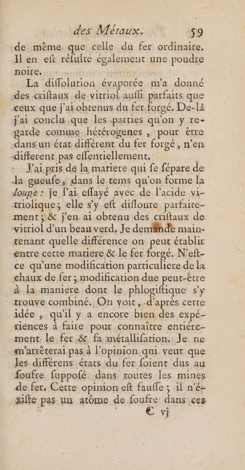 -de mème. que: celle du fer ordinaire. Il en et rélulte également une poudre noire. PRÉ La difflolution évaporée m'a donné des .criftaux de vitriol auf parfaits que .ceux que j'ai obtenus du fer forgé, De-là j'ai conclu.que les parties qu'on y re- garde comme hétérogenes , pour être -dans un état différent du fer forgé, n’en different pas effentiellement. : J'ai pris dé Ka mariere qui fe fépare de 2 gueufe, dans le tems qu'on forme la doupe : je l'ai eflayé avec de l'acide vi- _triolique; elle s’y eft difloute parfaite- ment; &amp; j'en ai obtenu des criftaux de vitriol d’un beau verd. Je demähde main- tenant quelle différence on peut établir entre cette matiere &amp; le fer forgé. N’eft- ce qu'une modification particuliere de la chaux de fer ; modification due peut-être _à la maniere dont le phlogiftique sy trouve combiné. On voit, -d’après cetre idée ;. qu'il y a encore bien des expé- riences à faire pour connaître entiére- ment. le fer .&amp; fa métallifation. Je ne am’arréteral pas à l'opinion qui veur que les. différens états du fer foient dus au foufre fuppofé. dans routes les mines de fer. Cette opinion eft fauffe ; il n'é- qufte pas un atôme de foufre dans ces