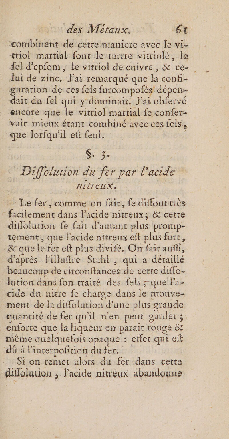 “combinent de cetre nianiere avec Le vi- triol martial font le tartre vitriolé, le {el d’epfom, le vitriol de cuivre, &amp; ce-. lui de zinc. Jai remarqué que la confi- guration de ces fels furcompofés dépen-- dait du fel qui y domrinait. Fai obfervé encore que le vitriol martial fe confer- _vait mieux étant combiné avec ces fels, que lorfqu'il eft feul. $- 3. Diffolurion du fer par l'acide ALrEUX. Le fer, comme on fait, fe diffouttrès “facilement dans l'acide nitreux; &amp; cette diffolution fe fait d'autant plus promp- tement, que l'acide nitreux eft plus fort, - &amp;c que le fer eft plus divifé. On fait auf, d’après Filluftre Stahl , qui a détaillé beaucoup de circonftances de cette diffo- Jution dans fon traité des fels que la- cide du nitre fe charge dans le mouve- ment de la diffelution d’une plus grande quantité de fer qu'il n’en peut garder ; enforte que la liqueur en parait rouge &amp; même quelquefois opaque : effet qui eft dû à linterpofition dufer. Si on remet alors du fer dans cette diflolution , l'acide nitreux abandonne