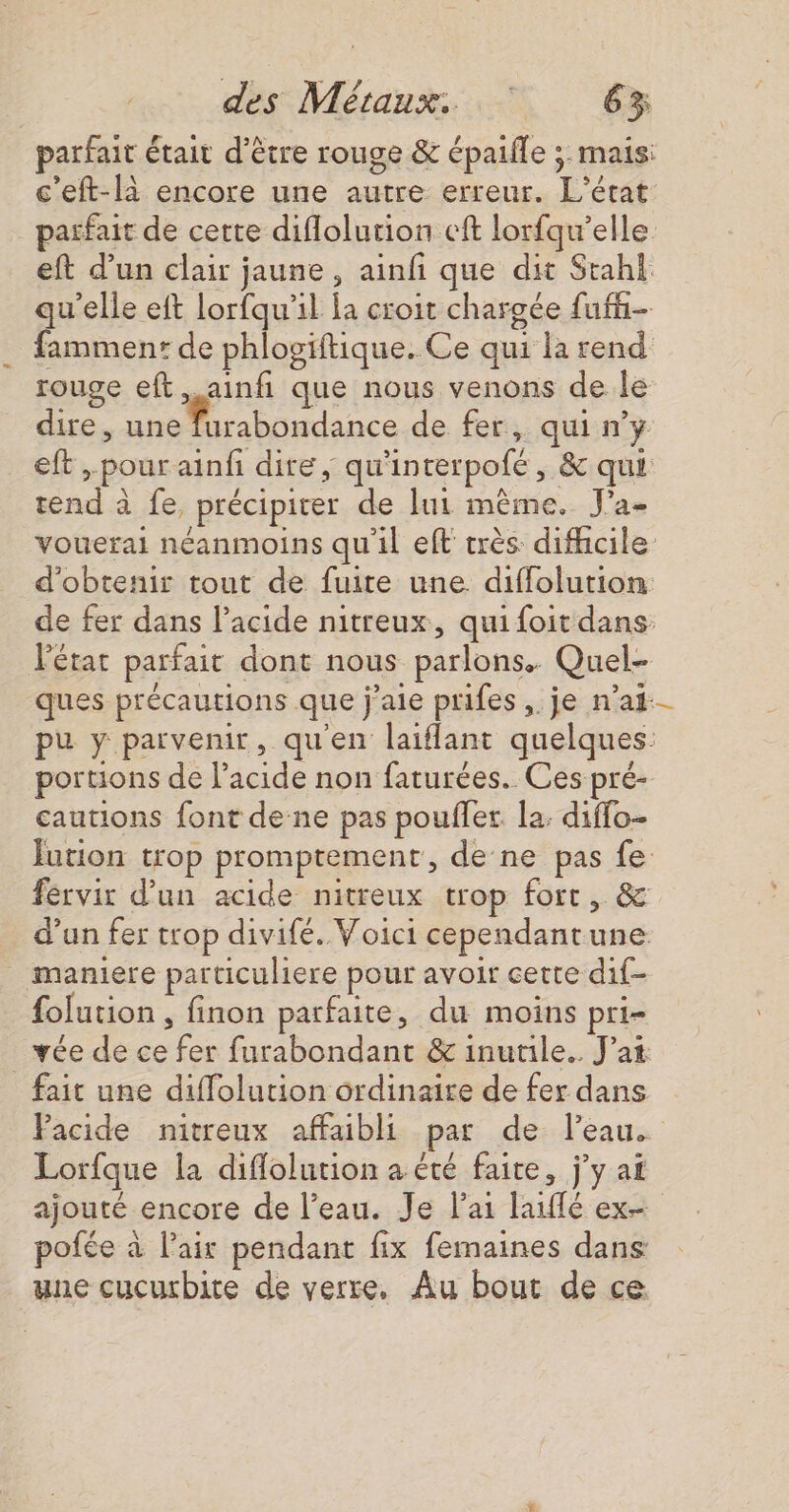 parfait était d’être rouge &amp; épaifle &gt; mais: c'eft-là encore une autre erreur. L'état parfait de cette diflolution cft lorfqu’elle eft d’un clair jaune, ainfi que dit Stahi qu'elle eft lorfqu’il la croit chargée fufñ- fammen: de phlogiitique. Ce qui la rend rouge eft.ainfi que nous venons de le dire, nn rahiddince de fer, qui n’y eft , pour ainf dire, qu'interpofé, &amp; qui tend à fe, précipiter de lui même. J'a- vouerai néanmoins qu'il eft très difhcile d'obtenir tout de fuite une diffolution de fer dans l'acide nitreux, quifoit dans Pétat parfait dont nous parlons. Quel- ques précautions que j'aie prifes ,. je n'ai pu y parvenir, qu'en laiflant quelques: portions de l'acide non faturées. Ces pré- cautions font de-ne pas poules la diffo- Jution trop promptement, de ne pas fe fervir d’un acide nitreux trop fort, &amp; d’un fer trop divifé. Voici cependantune _ maniere particuliere pour avoir cette dif- folution , finon parfaite, du moins pri- vée de ce fer furabondant &amp; inutile. J’at fait une diffolution ordinaire de fer dans Pacide nitreux affaibli par de l'eau. Lorfque la diflolution a été faite, j’y af ajouté encore de l’eau. Je l'ai laiflé ex pofée à l’air pendant fix femaines dans: une cucurbite de verre, Au bout de ce.