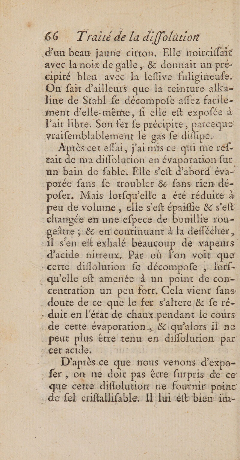 7 un ho jaune citron. Elle noirciffaié avec la noix de gale &amp; donnait un pre- cipité bleu avec la lefive fuligiseufe. On fait d’ailleurs que la teinture alka- line de Stahl fe décompofe affez facile- ment d'elle-même, fi elle eft expofée à à V'air libre. Son fer fe précipite, parceque vraifemblablement le gas fe difipe. Après cer eflai, j'ai mis ce qui me réf- tait à ma Hlolétich en évaporation fur un bain de fable. Elle s’eft d’abord éva- porée fans fe troubler &amp; fans rien dé- pofer. Mais lorfqu’elle à été réduite à _ peu de volume , elle s'eft épaifie &amp; s’eft: chargée en une efpece de bouillie rou- geñtre ; ; &amp; en continuant à la deflécher, il s'en eft exhalé beaucoup de vapeurs d'acide nitreux. Par où l'on voit que -cette diflolution fe décompofe ; lorf- . qu'elle eft amenée à un point de con- centration un peu fort. Cela vient fans doute de ce que le fer s’altere &amp; fe ré- . duit en l’état de chaux nr le cours . de cette évaporation ; &amp; qu’alors il ne . peut plus être tenu en difolution par . cet acide. Er D'après ce que nous venons d’expa- fer, on ne doit pas être furpris de ce que cette diflolution ne fournir point de fel criftallifable. I lui eft bien im-