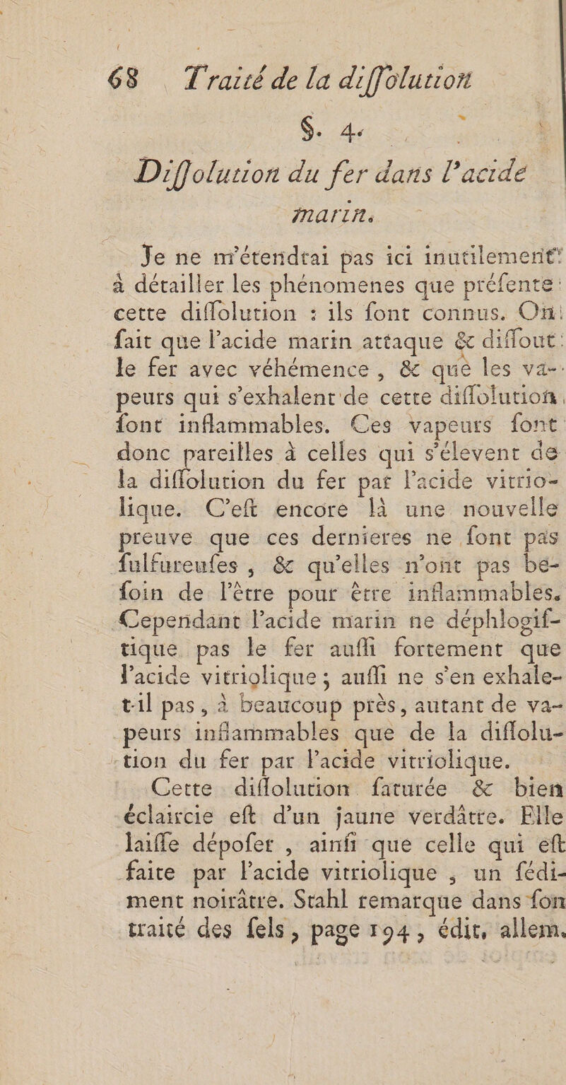 RS Diffolurion du fer dans l'acide mariñn. Je ne n'étendrai pas ici inutilement à détailler les phénomenes que préfente cette diflolution : ils font connus. On: fait que lPacide marin attaque &amp; diffout. le fer avec véhémence , &amp; que les va-: peurs qui s’exhalent de cette diflolution font inflammables. Ces vapeurs font donc pareilles à celles qui s’élevent de la diffolution du fer pat l'acide vitrio- lique. C’eft encore là une nouvelle preuve que ces dernieres ne font pas fulfureutes , &amp; qu’elles n’ont pas be- foin de lêtre pour être inflammables. “Cependant lPacide marin ne déphlosif- tique pas le fer aufli fortement que l'acide vitriolique ; aufli ne s'en exhale- t1l pas, à beaucoup près, autant de va- peurs inflammables que de la diflolu- -tion du fer par Facide vitriolique. Cette diflolution faturée &amp; bien éclaicie eft d’un jaune verditre. Elle luffe dépofer , ainfi que celle qui eft faite par lacide vitriolique ; un fédi- ment noiratre. Stahl remarque dans fon