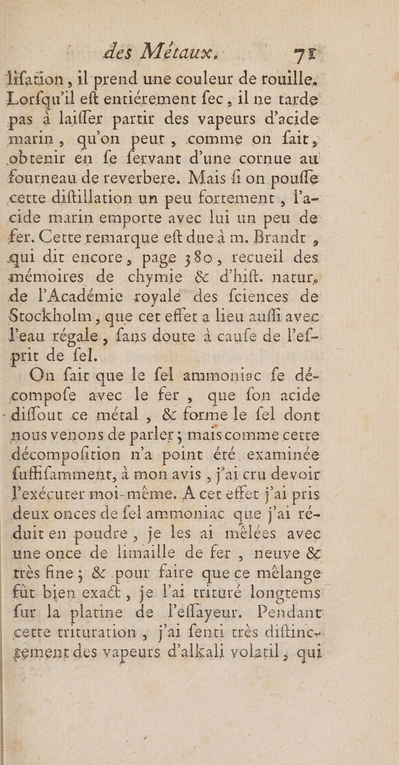 = : | | i des Métaux. Lie Hfation , il prend une couleur de rouille. Lorfqu'il eft entiérement fec, 1l ne tarde pas à laifler partir des vapeurs d’acide marin, quon peut, comme on fair, obtenir en fe fervant d’une cornue au fourneau de reverbere. Mais fi on pouffe cette diftillation un peu fortement, la- cide marin emporte avec lui un peu de fer. Cette remarque eft due à m. Brandr , qui dit encore, page 380, recueil des mémoires de chymie &amp; d'hift. natur.: de lAcadémic royale des fciences de Stockholm , que cet effet a lieu aufli avec Veau régale, fans doute à caufe de l’ef- prit de fel. On fair que le fel ammonisc fe dé- compofe avec le fer , que fon acide diflout ce métal , &amp; forme le fel dont nous venons de parler ; maiscomme cette décompofition n'a point été. examinée fuifamment, à mon avis , j'ai cru devoir lexécuter moi-même, À cer effec jai pris deux onces de fel ammoniac que j'ai ré- duit en poudre , je les ai mélées avec très fine ; &amp; pour faire que ce mélange für bien exact, je l'ai criture longtems fur la platine de léeflayeur. Pendant cette trituration ; j'ai fenci très diftinc« gemenr des vapeurs d’alkali volatil ; qui