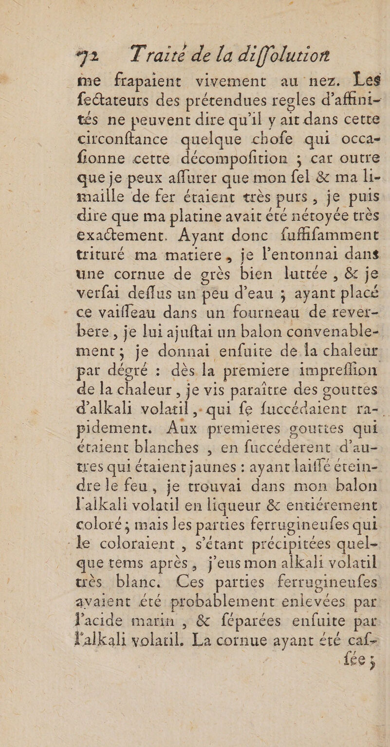 2 Traité de la diffolurion me frapaient vivement au nez. Les fectateurs des prétendues regles d’affini- tés ne peuvent dire qu'il y ait dans cette circonftance quelque chofe qui occa- fionne cette décompoftion ; car outre que je peux affurer que mon fel &amp; ma li- maille de fer étaient très purs, je puis dire que ma platine avait été nétoyée très exactement. Ayant donc fuffifamment trituré ma matiere, je l’entonnai dans une cornue de grès bien lurrée , &amp; je verfai deflus un peu d’eau ; ayant placé - ce vaifleau dans un fourneau de rever- bere , je lui ajuftai un balon convenable- ment; je donnai enfuite de la chaleur par dégré : dès la premiere impreflion de la chaleur , je vis paraître des gouttes d'alkali volatil ,- qui fe fuccédaient ra- pidement. Aux premieres gouttes qui étaient blanches , en fuccéderent d’au- tres qui étaient jaunes : ayant laiffé étein- dre le feu, je trouvai dans mon balon l'aikali volatil en liqueur &amp; entiérement … coloré; mais les parties ferrugineufes qui “le coloraient , s'étant précipitées quel que tems après, j'eus mon alkali volatil ès blanc. Ces parties ferrugineufes avaient été probablement enlevées par l'acide marin , &amp; féparées enfuite par l'alkali volaril. La cornue ayant été caf- Es 3