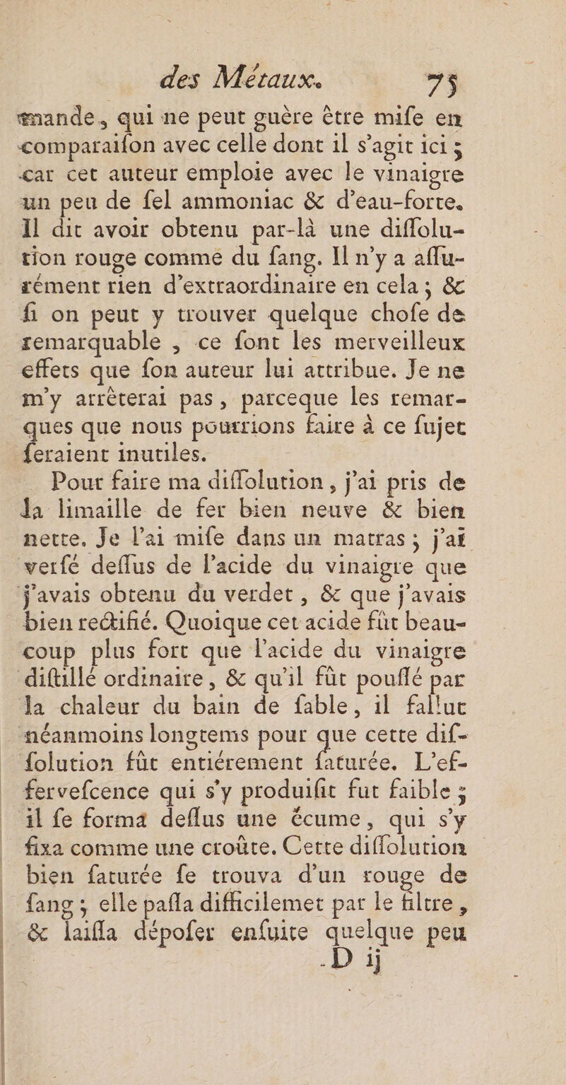 cs tan #mande, qui ne peut guère être mife en comparaifon avec celle dont il s’agit ici ; car cet auteur emploie avec le vinaigre un peu de fel ammoniac &amp; d’eau-forte. Il dit avoir obtenu par-là une diflolu- tion rouge comme du fang. Il n’y a aflu- f on peut y trouver quelque chofe de remarquable , ce font les merveilleux effets que fon aureur lui attribue. Je ne m'y arrèterai pas, parceque les remar- ques que nous pourrions faire à ce fujet feraient inutiles. Pour faire ma diffolution, j'ai pris de Ja limaille de fer bien neuve &amp; bien nette. Je l'ai mife dans un matras; j'ai verfé deflus de l'acide du vinaigre que bien reifñé. Quoique cet acide fut beau- coup plus fort que l'acide du vinaigre la chaleur du bain de fable, il falluc néanmoins longtemis pour que cette dif- {olution fût entiérement faturée. L’ef- fervefcence qui s’y produifit fut faible ; fixa comme une croûte. Cette diffolution bien faturée fe trouva d’un rouge de fang ; elle pañla difhicilemet par le filtre, &amp; lala dépofer enfuire quelque peu .D 1j