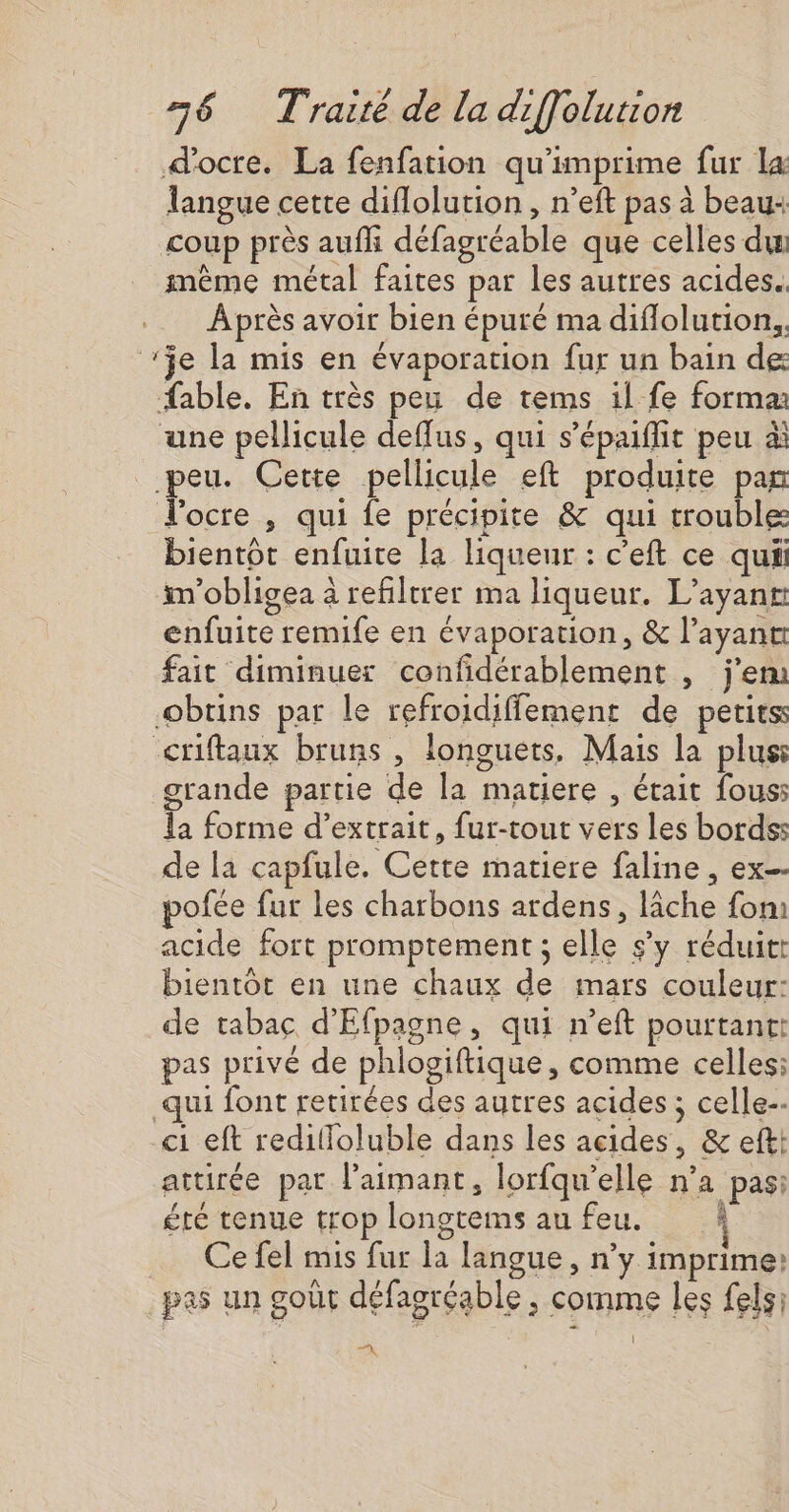 d'ocre. La fenfation qu'imprime fur La langue cette diflolution , n’eft pas à beau: coup près aufli défagréable que celles du même métal faites par les autres acides. Àprès avoir bien épuré ma diflolution., je la mis en évaporation fur un bain de fable. En très peu de tems il fe forma une pellicule deffus, qui s’épaifiit peu à peu. Cette pellicule eft produite par ocre , qui fe précipite &amp; qui trouble bientôt enfuite la liqueur : c'eft ce qui im'obligea à refiltrer ma liqueur. L’ayanr enfuite remife en évaporation, &amp; l’ayane fait diminuer confidérablement , j'em obtins par le refroidiffement de petits: criftaux bruns , longuets, Mais la plus grande partie de la matiere , était fous la forme d’extrait, fur-tout vers les bords: de la capfule. Cette matiere faline , ex pofée fur les charbons ardens, lâche fom acide fort promptement ; elle s’y réduit bientôt en une chaux de mars couleur: de tabac d'Efpagne, qui n’eft pourtant: pas privé de phlogiftique, comme celles: qui font retirées des autres acides ; celle. ci eft redilloluble dans les acides, &amp; efti attirée par l’aimant, lorfqu'elle n’a pas: été tenue trop longtems au feu. À Ce fel mis fur la langue, n’y imprime: pas un goût défagréable , comme les fels: 1 TA