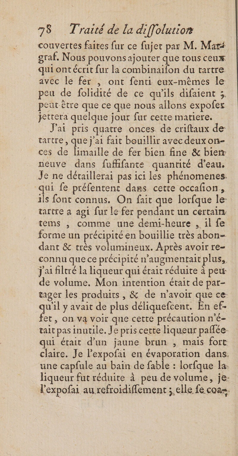 couvertes faites fur ce fujet par M. Mari graf, Nous pouvons ajouter que tous ceux qui ont écrit fur la combinaifon du tartre avec le fer ; ont fenti eux-mêmes le peu de folidité de ce qu'ils difaient 3, peut être que ce que nous allons expofes jettera quelque jour fur cette matiere. J'ai pris quatre onces de criftaux de tartre, que j'ai fait bouillir avec deuxon- ces de limaille de fer bien fine &amp; bierr neuve dans fuffifante quantité d’eau, Je ne détaillerai pas ici les phénomenes. qui fe préfentent dans cette occafion, ils font connus. On fait que lorfque le tartre a agi fur le fer pendant un certain. tems , comme une demi-heure .. il fe forme un précipité en bouillie très abon- dant &amp; très volumineux. Après avoir re- connu que ce précipité n’augmentait plus, j'ai filtré la liqueur qui était réduite à pew de volume. Mon intention était de par- tager les produits , &amp; de n'avoir que ce qu'il y avait de plus déliquefcent. En ef- fet, on va voir que cette précaution n'é- tait pas inutile. Je pris cette liqueur paffée. qui était d’un jaune brun , mais fort claire. Je l’expofai en évaporation dans. une capfule au bain de fable : lorfque la: liqueur fut réduite à peu de volume, je: l’expofai au refroïdiffement ;.elle fe coa=.
