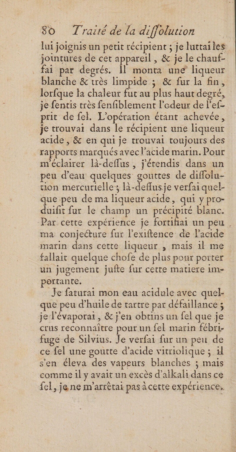 | 80 Traité de la diffolurion | lui joignis un petit récipient ; je luttailes jointures de cet appareil , &amp; je le chauf- fai par degrés. 1] monta une liqueur blanche &amp; très limpide ; &amp; fur la fin, lorfque la chaleur fut au plus haut degré, je fentis très fenfiblement l'odeur de l'ef- prit de fel. L'opération étant achevée, je trouvat dans le récipient une liqueur acide , &amp; en qui je trouvai toujours des rapports marqués avec l'acide marin. Pour m'éclairer là-deflus , j'érendis dans un peu d’eau quelques gouttes de diflolu- on mercurielle; l-deflusje verfai quel- que peu de ma liqueur acide, qui y pro- duifit fur le champ un précipité blanc. Par cette expérience je fortihiai un peu . ma conjecture fur l’exiftence de l'acide matin dans cette liqueur , mais 1l me fallait quelque chofe de plus pour porter un jugement jufte fur cette matiere 1m- portante. Je faturai mon eau acidule avec quel- que peu d'huile de tartre par défaillance ; je lévaporai, &amp; j'en obtins un fel que je crus reconnaitre pour un fel marin fébr1- fuge de Silvius. Je verfai fur un peu de ce fel une goutte d'acide vitriolique ; xl s'en éleva des vapeurs blanches ; mais comme il y avait un excès d’alkali dans ce fel, je ne m'arrétai pas à certe expérience.
