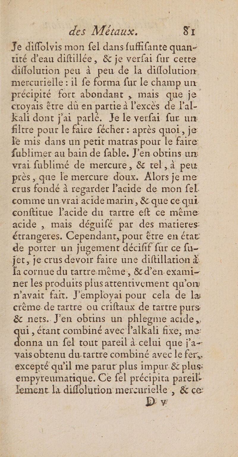 Je diffolvis mon fel dans fuffifante quan- tité d’eau diftillée, &amp; je verfai fur cette diflolution peu à peu de la diflolution mercurielle : il fe forma fur le champ un précipité fort abondant , mais que je croyais être du en partie à l'excès de lal- Kali dont j'ai parlé. Je le verfai fur un filtre pour le faire fécher : après quoi, je le mis dans un petit matras pour le faire fublimer au bain de fable. J’en obtins un: vrai fublimé de mercure, &amp; tel, peu près , que le mercure doux. Alors je me crus fondé à regarder l’acide de mon fel. comme un vrai acide marin, &amp;-que ce qui. conftitue l’acide du tartre eft ce mème: acide , mais déguifé par des matieres: étrangeres. Cependant, pour être en état de porter un jugement décifif fur ce fu- jet, je crus devoir faire une diftllation à: {a cornue du tartremème., &amp;d’en exami ner les produits plus attentivement qu’on: n'avait fait, J’employai pour cela de læ crème de tartre ou criftaux de tartre purs &amp; nets. J'en obtins un phlegme acide. qui , étant combiné avec lalkali fixe, me: donna un fel tout pareil à celui que j'a- vais obtenu du-tartre combiné avec le fer, excepté qu'il me parut plus impur &amp; plus: empyreumatique. Ce fel précipita pareil. Jement la diffolution mercurielle , &amp; ce: | D v