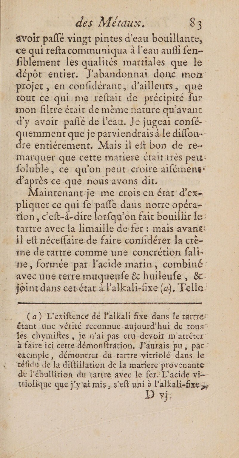 avoir pañlé vingt pintes d’eau bouillante, ce qui reftacommuniqua à l’eau aufli fen- fiblement les qualités martiales que le dépôt entier. J'abandonnai donc mon projet, en confidérant, d’aillenrs, que tout ce qui me reftait de précipité fur mon filtre érair de mème nature qu'avant d'y avoir pañlé de l’eau. Je jugeai confé- quemment que je parviendrais à le diflou- marquer que cette matiere était très peu: foluble, ce qu'on peut croire aifément: d'après ce que nous avons dit. Maintenant je me crois en état d’ex- pliquer ce qui fe pafle dans notre opéra- tion , c’eft-à-dire lotfqu’on fait bouillir le: tartre avec la limaille de fer : mais avant: me de tartre comme une concrétion fali- ne, formée par lacide marin, combiné: (a) L'exiftence de lalkali fixe dans le tartre: étant une vérité reconnue aujourd’hui de tous les chymiftes , je n’ai pas cru devoir m'arrêter à faire ici cette démonftration. J'aurais pu, par: de l’ébullition du tartre avec le fer. L'acide vi—- triolique que j'y'ai mis, s’eft uni à l’alkali-fixes, D vi,