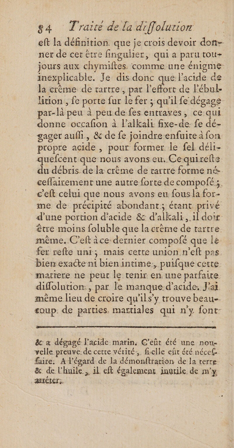 eft la définition. que je crois devoir don- ner de cet être fingulier, qui a paru tou jours aux chymiftes. comme une énigme inexplicable. Je dis donc que l'acide de la crème de tartre, par l'effort de lébul- Htion , fe porte fur es fer ; qu'il fe dégage par- peu à peu. de fes entraves, ce qui donne occafon à l’alkali fixe-de: fe dé- gager auf, &amp; de fe joindre enfuite à fon propre AL , pour former le fel déii- quefcent que nous avons eu. Ce: quirelte du débris. de la crème de rartre forme né. ceffairement une autre forte de compofé ;, c'eft celui que nous avons eu fouslafor- me de précipité abondant; étant privé d'une portion d'acide &amp; d’alkals.,.1l doit être moins foluble que la crème ne tartre même. C’eft ice: dernier compofé que le fer refte uni; mais cette union n’eft pas. bien exacte ni Fee intime. pulfque cette matrere ne peur le tenir en une parfaite diffolution:, par le manque d'acide. J'as. même lieu de croire qu'ils’ y trouve beau eoup. de parties. mattiales qui n’y font: &amp; a dégagé l'acide marin, C’eûr éré une nou velle. preuve. de cette vérité. fielle eñt été nécef. faire. A l'égard de la démonftration de la terre &amp; de l'huile. il eft égalemens inutile de m'y | atxéters