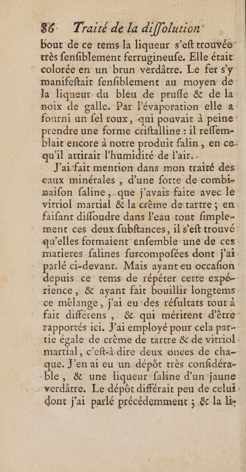 bout de ce rems la liqueur s’eft trouvée” très fenfiblement ferrugineufe. Elle était * colorée en un ‘brun verdâtre. Le fer s'y: manifeftait fenfiblement au moyen de: da liqueur du bleu de prufle &amp; de la * noix de galle. Par Pévaporation elle 2: fourni un fel roux, -qui pouvait à peine: prendre une forme criftalline : il reffem- blait encore à notre produit falin , en ce: qu'il attirait l'humidité de Pair. J'ai fait mention dans mon traité des. eaux minérales , d’une forte de combt- maifon faline ,.qüe j'avais faite avec le vitriol martial &amp; la crème de:tartre ; en. faifant diffoudre dans l’eau tout fimple- ment ces deux fubftances, il s’eft trouvé: qu’elles formaient enfemble:une de ces: matieres falines furcompofées dont j'ai: parlé ci-devant. Mais ayant eu occafon depuis ce’ tems de répéter cette expé- rience , &amp; ayant fait bouillir longtems: ce mêlange, j'ai eu-des réfultats tour à fait différens ,. &amp; qui méritent d’être” rapportés ici, J'ai employé pour cela par- ue égale de crème de tartre &amp; de vitriol: martial, c’eft-à dire deux onces de cha-- que. J'en ai eu un-dépôt très confidéra- ble, &amp; une liqueur faline d’un ‘jaune … verdâtre. Le dépôt différait peu de celu£: dont j'ai parlé précédemment ; 8 la lie