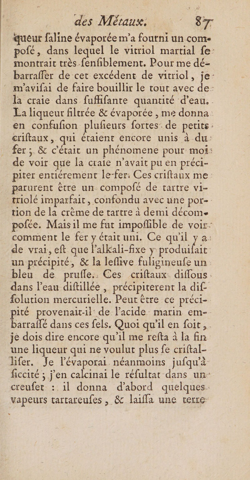 queur faline évaporée m'a fourni un come pofé, dans lequel le vitriol martial fe montrait très.fenfiblement. Pour me dé- barraffer de cet excédent de vitriol, je: m'avifai de faire bouillir le tout avec de: la craie dans fufhfante quantité d’eau. . La liqueur filtrée &amp; évaporée , me donna en confufon plufieurs fortes: de petits: criftaux, qui étaient encore unis à du: fer ;. &amp; c'était un phénomene pour moi: de voir que la craie n'avait pu en préci- piter entiérement le-fer: Ces criftaux me parurent être un compofé de tartre vi- triolé imparfait, confondu avec une por- tion de la crème de tartre à demi décomse pofée. Mais il me fut impoñhible de voir: comment le fer y était uni. Ce qu'il y a: de vrai, eft que lalkali-fixe y DORE un précipité, &amp; la leflive fuligineufe un bleu de prufle.. Ces criftaux. diflous dans l’eau diftillée , précipiterent la dif- folution mercurielle. Peut être ce préci- pité provenait-il de lacide marin em- barraffé dans ces fels. Quoi qu’il en foit,. je dois dire encore qu’il me refta à la fin une liqueur qui ne voulut plus fe criftal- lfer. Je lévaporai néanmoins jufqu’à ficcité ; j'en calcinai le réfultat dans un- creufet. :.1l donna d’abord quelques: Vapeurs tartareufes , &amp; laiffa une terre