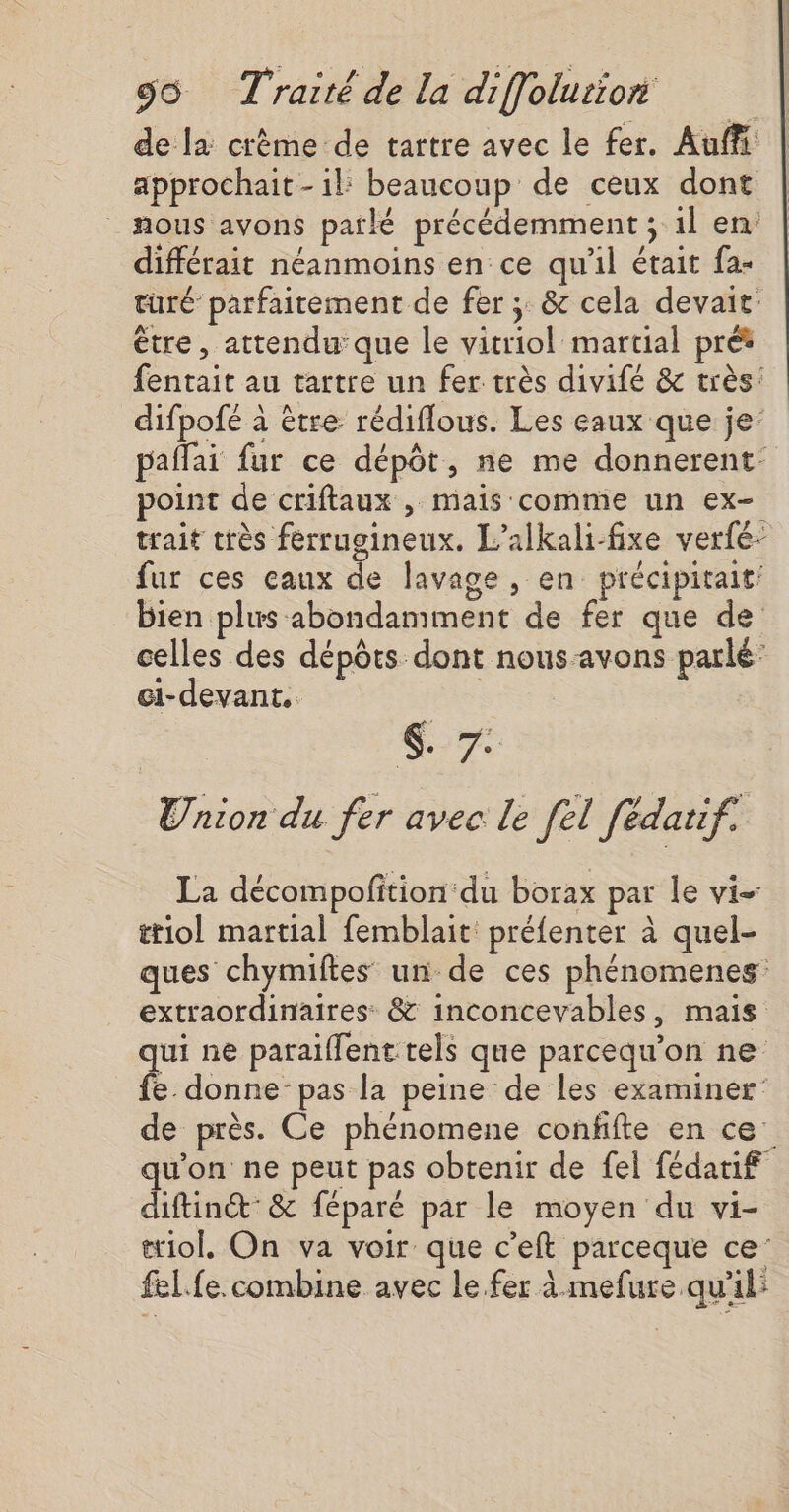 de la crème de tartre avec le fer. Auf approchait - il: beaucoup de ceux dont _ nous avons parlé précédemment ; 1l en: différait néanmoins en ce qu'il était fa- turé parfaitement de fer; &amp; cela devait: être, attendu que le vitriol martial pret fentait au tartre un fer très divifé &amp; très: difpofé à être rédiflous. Les eaux que je’ pañlai fur ce dépôt, ne me donnerent: point de criflaux , mais comme un ex- trait très ferrugineux. L’alkali-fixe verfé- fur ces eaux de lavage , en précipitait: bien plus abondamment de fer que de celles des dépôts dont nous-avons parlé’ ci-devant. €-7 Union du fer avec le [el fédatif. La décompofition:du borax par le vi- ttiol martial femblait préfenter à quel- ques chymiftes un de ces phénomenes extraordinaires &amp; inconcevables, mais qui ne paraiffent tels que parcequ'on ne fe. donne pas la peine de les examiner de près. Ce phénomene confifte en ce qu'on ne peut pas obtenir de fel fédatif diftinct &amp; féparé par le moyen du vi- æiol. On va voir que c'eft parceque ce fel. fe. combine avec le fer à mefure qu'il: