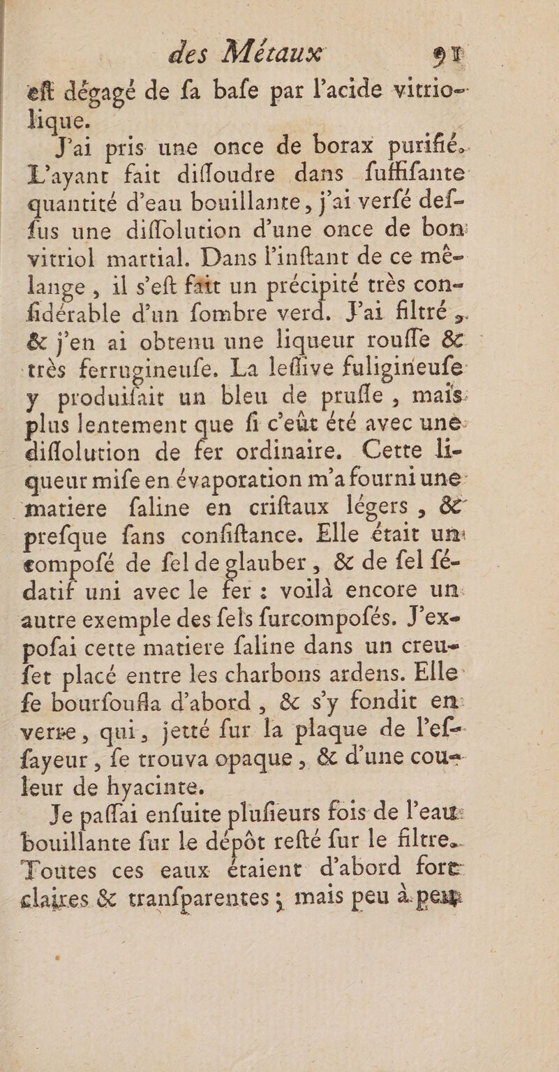 eft dégagé de fa bafe par l'acide vitrio- lique. | J'ai pris une once de borax purifié. L’ayant fait difloudre dans fufhifante quantité d’eau bouillante, j'ai verfé def- fus une diflolution d’une once de bon: vitriol martial. Dans l’inftant de ce mê- ange , il s’eft fftt un précipité très con- fidérable d’un fombre verd. FPai filtré. &amp; j'en ai obtenu une liqueur rouffe &amp; très ferrupineufe. La leflive fuligineufe y produifait un bleu de prufle , mais. plus lentement que fi c’eut éré avec uné: diflolution de fer ordinaire. Cette li- queur mife en évaporation m'a fourniune “matiere faline en criftaux légers , &amp; prefque fans confiftance. Elle était un: £ompofé de fel de glauber, &amp; de fel fé- datif uni avec le e : voilà encore un: autre exemple des fels furcompofés. J'ex- pofai cette matiere faline dans un creu- fet placé entre les charbons ardens. Elle fe bourfoufla d’abord , &amp; s’y fondit en: verse, qui, jetté fur la plaque de lef- fayeur , fe trouva opaque , &amp; d'une cou leur de hyacinte. Je paffai enfuite plufeurs fois de l'eau: bouillante fur Le dépôt refté fur le filtre. Toutes ces eaux étaient d’abord fore claires &amp; tranfparentes ; mais peu à.pexy