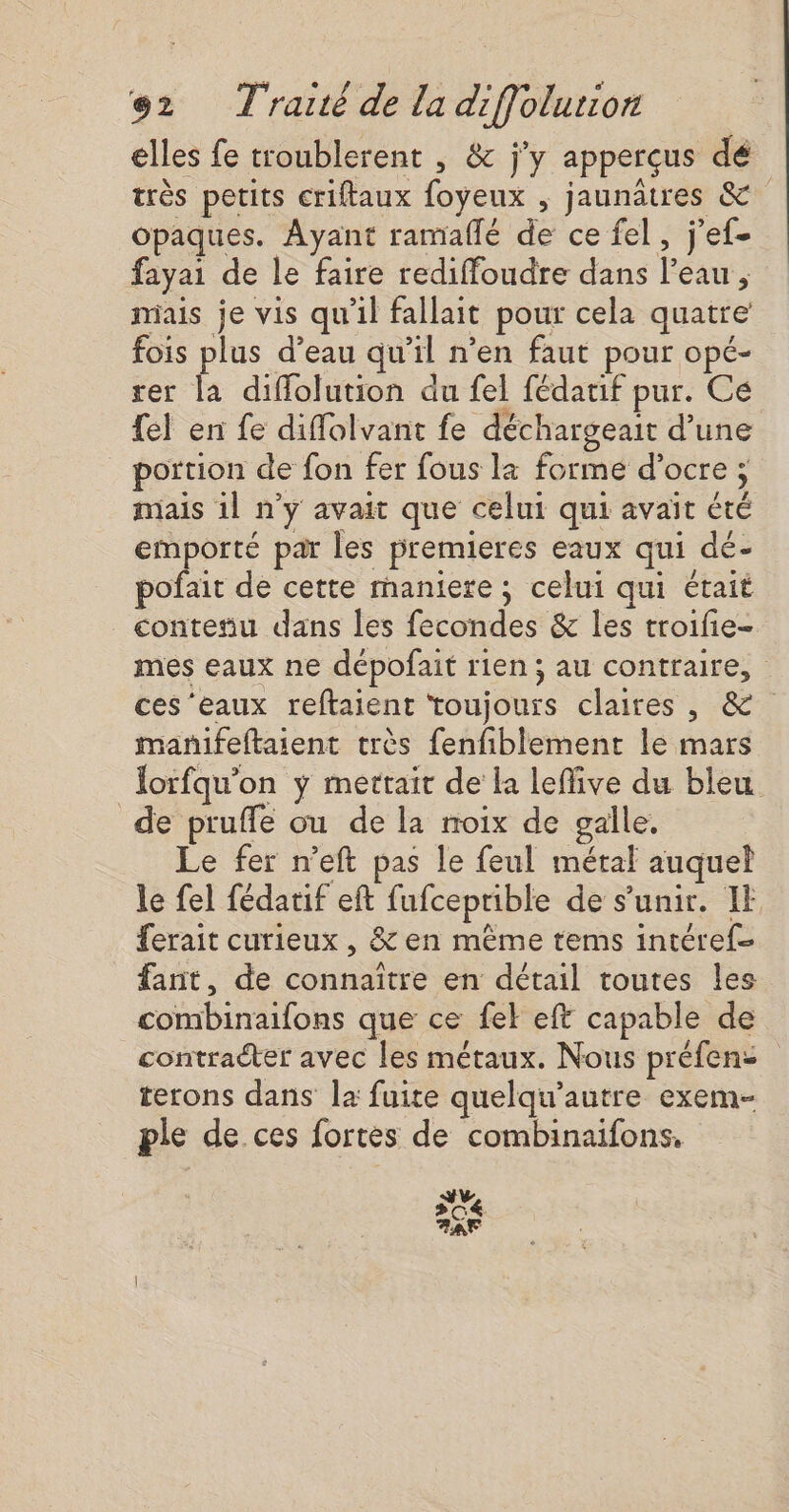 elles fe troublerent , &amp; j'y apperçus dé très petits criftaux foyeux , jaunâtres &amp; opaques. Ayant ramallé de ce fel, j’ef- fayai de le faire rediffoudre dans l'eau, mais je vis qu'il fallait pour cela quatre fois plus d’eau qu’il n’en faut pour opé- rer la diflolution du fel fédatif pur. Ce fel en fe diffolvant fe déchargeait d’une portion de fon fer fous la forme d’ocre ; ; mais 1l n’y avait que celui qui avait été emporté par les premieres eaux qui dé- pofait de cette rnaniere ; celui qui était contesu dans les fecondes &amp; les troifie- mes eaux ne dépofait rien ; au contraire, ces ‘eaux reftaient toujonrs claires; @* manifeftaient très fenfiblement le mars Jorfqu'on y mettait de la lefive du bleu de pruffe ou de la noix de galle. Le fer n’eft pas le feul métal auquel le fel fédatif eft : RIRÉPRREE de s'unir. IE ferait curieux, &amp; en même tems intéref fant, de connaître en détail toutes les bu lous que ce fek eft capable de contracter avec les métaux. Nous préfen: terons dans la fuite quelqu’autre exem- ple de ces fortes de combinaifons, dv C4 EC
