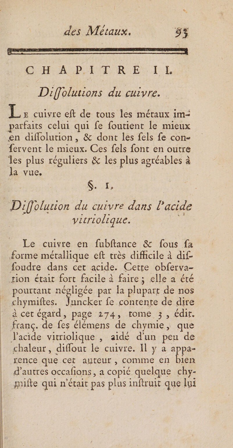 Diffolutions du cuivre. ‘à E cuivre eft de tous les métaux im- parfaits celui qui fe foutient le mieux en difflolution, &amp; dont les fels fe con- les plus réguliers &amp; les plus agréables à la vue. ; Set Diffolurion du cuivre dans l'acide vitriolique. Le cuivre en fubftance &amp; fous fa foudre dans cet acide. Cetre obferva- tion était fort facile à faire; elle a été pourtant négligée par la plupart de nos chymiftes. Juncker fe contente de dire à cet égard, page 274, tome 3, édit. franc. de fes élémens de chymie, que Vacide vitriolique , aidé d'un peu de chaleur, diffour le cuivre. Il y a a pa- rence que cet auteur , comme en bien d’autres occafions a copié quelque chy- puifte qui n'était pas plus inftruit que lui