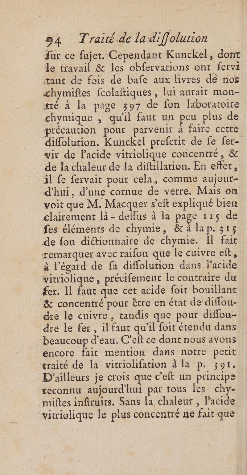 fur ce fajer. Cependant Kunckel, dont le travail &amp; les obfervarions ont fervi æant de fois de bafe aux livres de nos Æhymiftes fcolaftiques , lui aurait mon- æré à la page 397 de fon laboratoire chymique , qu'il faut un peu plus de précaution pour parvenir à faire cette diflolution. Kunckel prefcrit de fe fer- wir de l'acide vitriolique concentré, &amp; de la chaleur de la diftillation. En effet, Al fe fervait pour cela, comme aujour- d’hui, d’une cornue de verre. Mais on voir que M. Macquer s’eft expliqué bien clairement là - deflus à la page 115 de fes éléments de chymie, &amp;aàlap.3ts de fon diétionnaire de chymie. Il fait gemarquer avec raifon que le cuivre et, à l’égard de fa diffolution dans l'acide vitriolique , précifement le contraire du fer. IL faut que cet acide foit bouillant &amp; concentré pour être en état de diffou- dre le cuivre, tandis que pour diffou- dre le fer, il faut qu'il foit étendu dans beaucoup d’eau. C’eft ce dont nous avons encore fait mention dans notre petit traité de la vitriolifation à la p. 301. D'ailleurs je crois que c’eft un principe reconnu aujourd’hui par tous les chy- miftes inftruits. Sans la chaleur , Pacide vicriolique le plus concentré ne far que