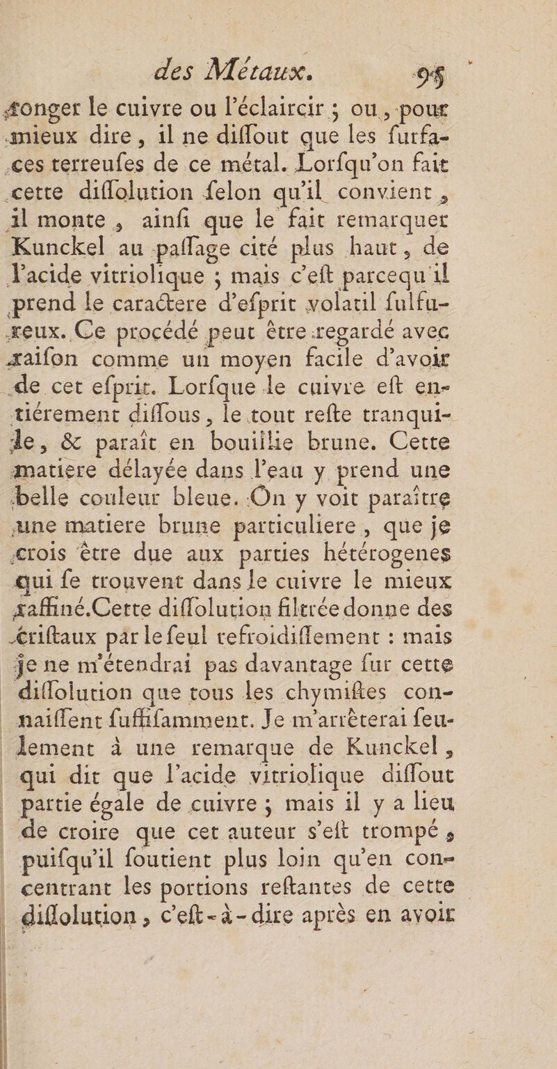 æonger le cuivre ou léclaircir ; ou, pour mieux dire, il ne diffout que les furfa- -ces terreufes de ce métal. Lorfqu’on fait cette difflolution felon qu'il convient, 1l monte , ainfi que le fait remarquer Kunckel au pañlage cité plus haut, de acide vitriolique ; mais c’eft parcequ 1l prend le caraétere d’efprit volauil fulfu- eux. Ce procédé peut être regardé avec æaifon comme un moyen facile d’avoir tiérement diffous, le tout refte tranqui- de, &amp; paraît en bouiilie brune. Cette matiere délayée dans l’eau y prend une belle couleur bleue. On y voit paraître une matiere brune particuliere, que je crois être due aux parties hétérogenes qui fe trouvent dans le cuivre le mieux saffiné.Cette diflolution filtrée donne des Æriftaux par le feul refroidifflement : mais je ne m'étendrai pas davantage fur cette difloiurion que tous les chymiftes con- qui dit que l'acide vitriolique diffout partie égale de cuivre ; mais il y a lieu puifqu’il foutient plus loin qu'en con- centrant les portions reftantes de cette