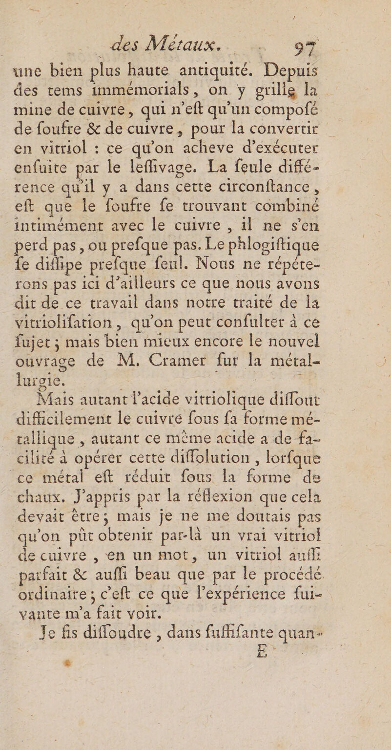 J ts Meraux.. ce ‘o% une bien plus haute antiquité. Depuis des tems immémortals, on ÿ grille la mine de cuivre, qui n’eft qu'un compofé de foufre &amp; de cuivre, pour la convertir en vitriol : ce qu’on acheve d'exécuter enfuite par le leflivage. La feule diffe- rence qu'il y a dans cette circonftance, eft que le foufre fe trouvant combiné intimément avec le cuivre , 4l ne s’en perd pas, ou prefque pas. Le phlogiftique fe difipe prefque feul. Nous ne répéte- rons pas ici d’ailleurs ce que nous avons dit de ce travail dans notre traité de la vitriolifation, qu'on peut confulter à ce fujet ; mais bien mieux encore le nouvel ouvrage de M, Cramer fur la métal- lurgie. | k Mais autant l'acide vitriolique diflout difficilement le cuivre fous fa forme mé- tallique , autant ce même acide à de fa- cilité à opérer cette diffolution , lorfque ‘ce métal eft réduit fous la forme de chaux, J’appris par la réflexion que cela devait être; mais je ne me doutais pas qu'on püt obtenir par-là un vrai vitriol de cuivre , en un mot, un vitriol auili parfait &amp; aufh beau que par le procédé. ordinaire ; c’eft ce que l'expérience fui- vante m'a fait voir. _ Je fis diffoudre , dans fufifante quan- LE &gt; Ls Li