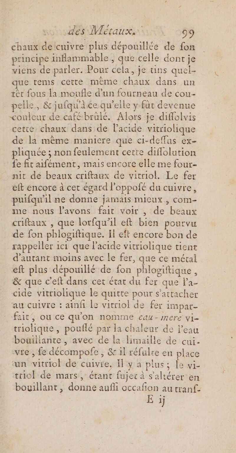 es Meraux ii 569 chaux de cuivre plus dépouillée de fon principe inflammable , que celle dont je viens de parler. Pour cela, je tins quel- que tems cette même chaux dans un tèr fous la moufle d’un fourneau de cou- pelle, &amp;jnfqu'ace qu'elle y fût devenue couleur de café‘brülé. Alors je diffolvis cette chaux dans de lPacide vitriolique de là même maniere que ci-deffus ex pliquée ; non feulement cette diflolution £e fit aifément, mais encore elle me four- nit dé beaux criftaux de vitriol. Le fer eft encore à cet égard l’oppofé du cuivre, puifqu'il ne donne jamais micux , com- me nous l'avons fait voir , de beaux criftaux , que lorfqu'il eft bien pourvu de fon phlogiftique. Il eft encore bon de rappeller 1c1 que lacide vitriolique tient d'autant moins avec le fer, que ce métal eft plus dépouillé de fon phlociftique , &amp; que c'eft dans cet état du fer que l’a- cide vitriolique le quitte pour s'attacher au cuivre : atnfi le vitriol de fer impar- fzit, ou ce qu'on nomme eau- mere vi triolique, pouflé par la chaleur de l’eau bouillante , avec de la limaille de cui- vie , fe décompofe, &amp;1l réfulre en place ‘un vitriol de cuivre, I y à pius ; le vi- ‘trio de mars, étant fujei à s'altérer en bouillant, donne aufli occafñon au tranf-