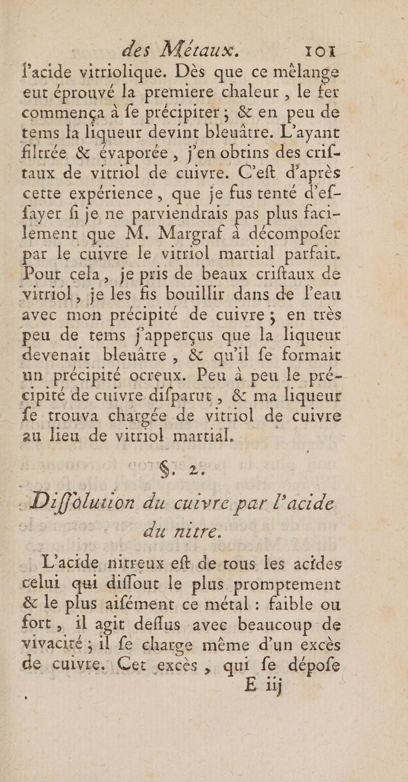 l'acide vitriolique. Dès que ce mélange eut éprouvé la premiere chaleur , le fer commenca à fe précipiter; &amp; en peu de tems la liqueur devint bleuatre. L’ayant filtrée &amp; évaporce , jen obtins des crif- taux de vitriol de cuivre. C’eft d'après cette expérience ; que je fus tenté d’ef- fayer fi je ne parviendrais pas plus faci- lement que M. Margraf à décompofer par le cuivre le vitriol martial parfait. Pour cela, je pris de beaux criftaux de vicriol, je les fis bouillir dans de l’eau avec mon précipité de cuivre ; en très peu de tems j'apperçus que la liqueur devenait bleuâtre , &amp; qu 1} fe formait un précipité or Peu à peu le pré- cipité de cuivre difparut, &amp; ma liqueur fe trouva chargée de vitriol de cuivre au lieu de vitriol martial, Gi&lt;2: Diffélusior du cuivre par l'acide du nitre. L'acide nirreux eft detous les acides celui qui diffout le plus promptement &amp; le plus alfément ce métal : faible ou fort , il agit deflus avec beaucoup de vivacité: ; il fe charge mème d’un excès de cuivre. Cet excès , qui fe dépofe