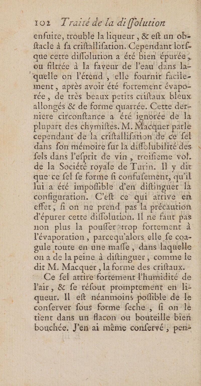 enfuite, trouble la liqueur , &amp; eft un ob- ftacle 4 fa criftallifation. Cependant lorf- que cette diffolution à été bien épuree, ou filtiée à la faveur de l’eau dans la- ‘quelle on l’étènd , ‘elle fournir facile- ment, après avoir été fortement évapô- rée, de très beaux petits ciifaux bleux allongés &amp; de forme quarrée. Cette der- niere circonftance à été ienorée de la plupart des chymiftes. M. Macquer parle cependant de la criftallifation de ce fel dans fon mémoire fur la diffélubilité des. fels dans Pefprit de vin, troifieme vol. de la Société royale de Turin. Ï y dit que ce {el fe forme fi confufement, qu'il lui a été impoñible d’en diftinguer la configuration. C'eft ce qui afrive en effet, fi on ne preñd pas la précaution d’épurer cette diflolution. Il ne faut pas non plus la poufler&gt;trop fortement à l'évaporation , parcequ'alors elle fe coa- gule route en une mafe, dans laquelle on a de la peine à diftinguer, comme le dit M. Macquer , la forme des criftaux. Ce fel attire fortément l'humidité de l'air, &amp; fe réfout promptement en li- queur. Il eft néanmoins pofñlible de le conferver fous forme feche , fi on le tient dans un flacon où bouteille bien bouchée, J'én ai même confervé ; pen