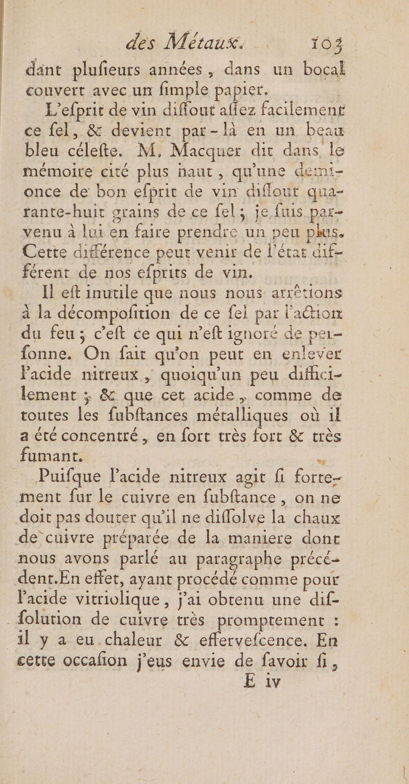 dant plufieurs années, dans un bocal couvert avec un fimple papier. L’efprit de vin difiout affez facilement ce fel, &amp; devient par-là en un beau bleu célefte. M, Macquer dit dans, le mémoire cité plus haut, qu'une demi- once de bon efprit de vin diffout qua- fante-huit srains de ce fel; je fuis par- venu à lui en faire prendre un peu plus. Cette différence peur venir de l'étar dif férenr de nos efprits de vin. Hs Il eft inutile que nous nous arrêtions à la décompofition de ce fei par l'action _ du feu; c'eft ce qui r’eft ignoré de par- _fonne. On fait qu'on peut en enlever Pacide nitreux , quoiqu'un peu difhci- lement ; &amp; que cet acide, comme de toutes les fubftances métalliques où 1l a été concentré, en fort très fort &amp; très fumant. | . Puifque l'acide nitreux agit fi forte- ment fur le cuivre en fubftance , on ne doit pas douter qu’il ne diflolve la chaux de cuivre préparée de la maniere dont nous avons parlé au paragraphe précé- dent.En effet, ayant procédé comme pour Facide vitriolique , j'ai obtenu une dif- _{olution de cuivre très promptement : il y a eu.chaleur &amp; effervefcence. En cette occafon j'eus envie de favoir fi, E iv