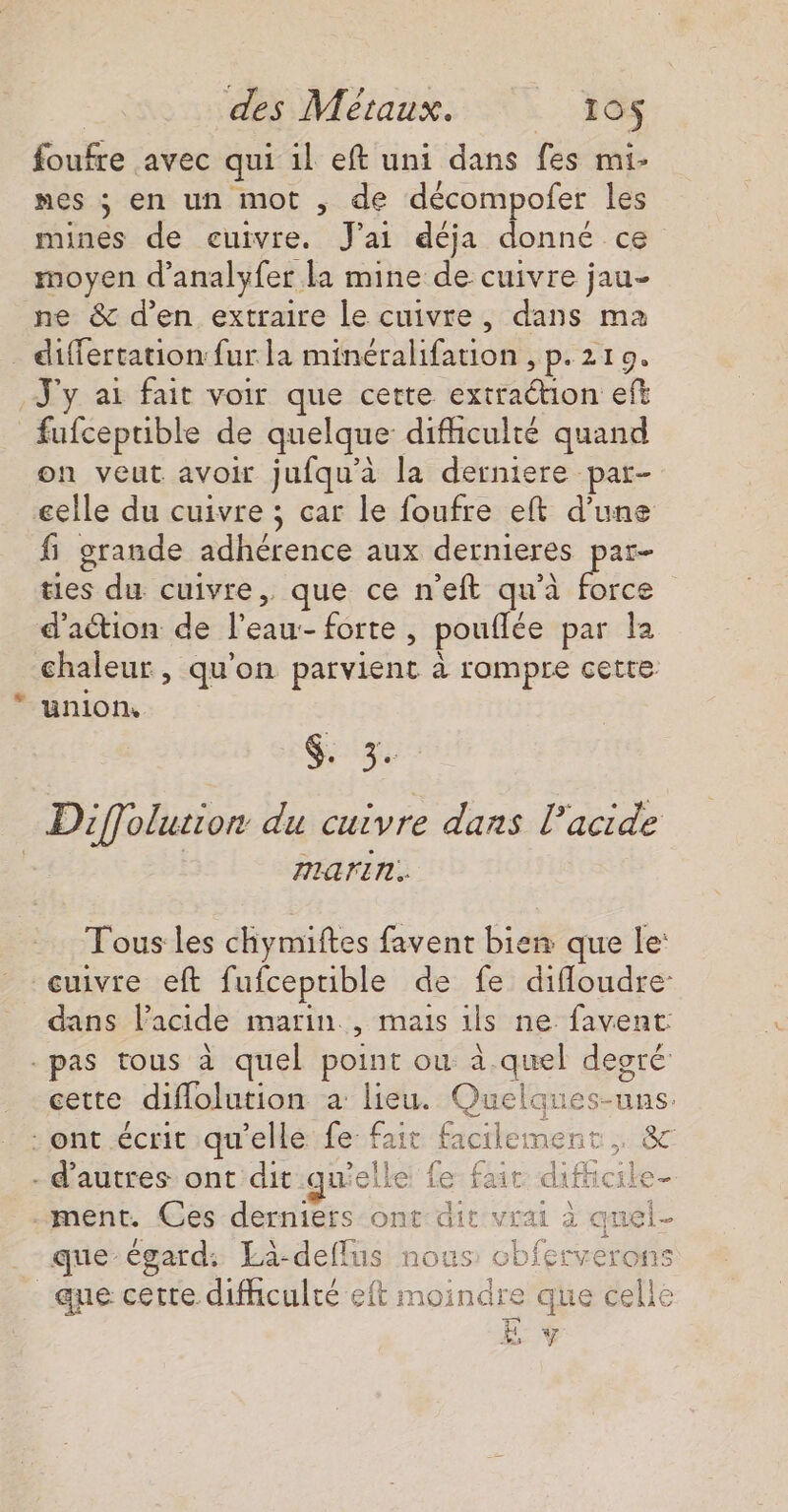 foufre avec qui il eft uni dans fes mi- nes ; en un mot , de décompofer les mines de cuivre. J'ai déja donné ce moyen d'analyfer la mine de cuivre jau- ne &amp; d'en extraire le cuivre, dans ma _ differtation fur la minéralifation , p.219. J'y ai fait voir que cette extraction eft fufceprible de quelque difhculté quand on veut avoir jufqu'à la derniere par- celle du cuivre ; car le foufre eft d’une fi grande adhérence aux dernieres par- ties du cuivre, que ce n'eft qu'à force d'action de l’eau:- forte , pouffée par la chaleur, qu'on parvient à rompre cette union, Diffolution du cuivre dans l’acide AMAFrITL.. Tous les chymiftes favent bien que le: cuivre eft fufceprible de fe difloudre- dans lacide marin, Mais ils ne favent -pas tous à quel point ou à.quel degré cette diflolution a lieu. Quelques- us. - ont écrit qu'elle fe fair faerte ment » ÊC - d’autres ont dit qu'elle fa: .ment. Ces derniers ont dit vra que-égard: Lä-deflus nous obferverons 2 Ÿ que certe difhculré eft m oindre que celle L