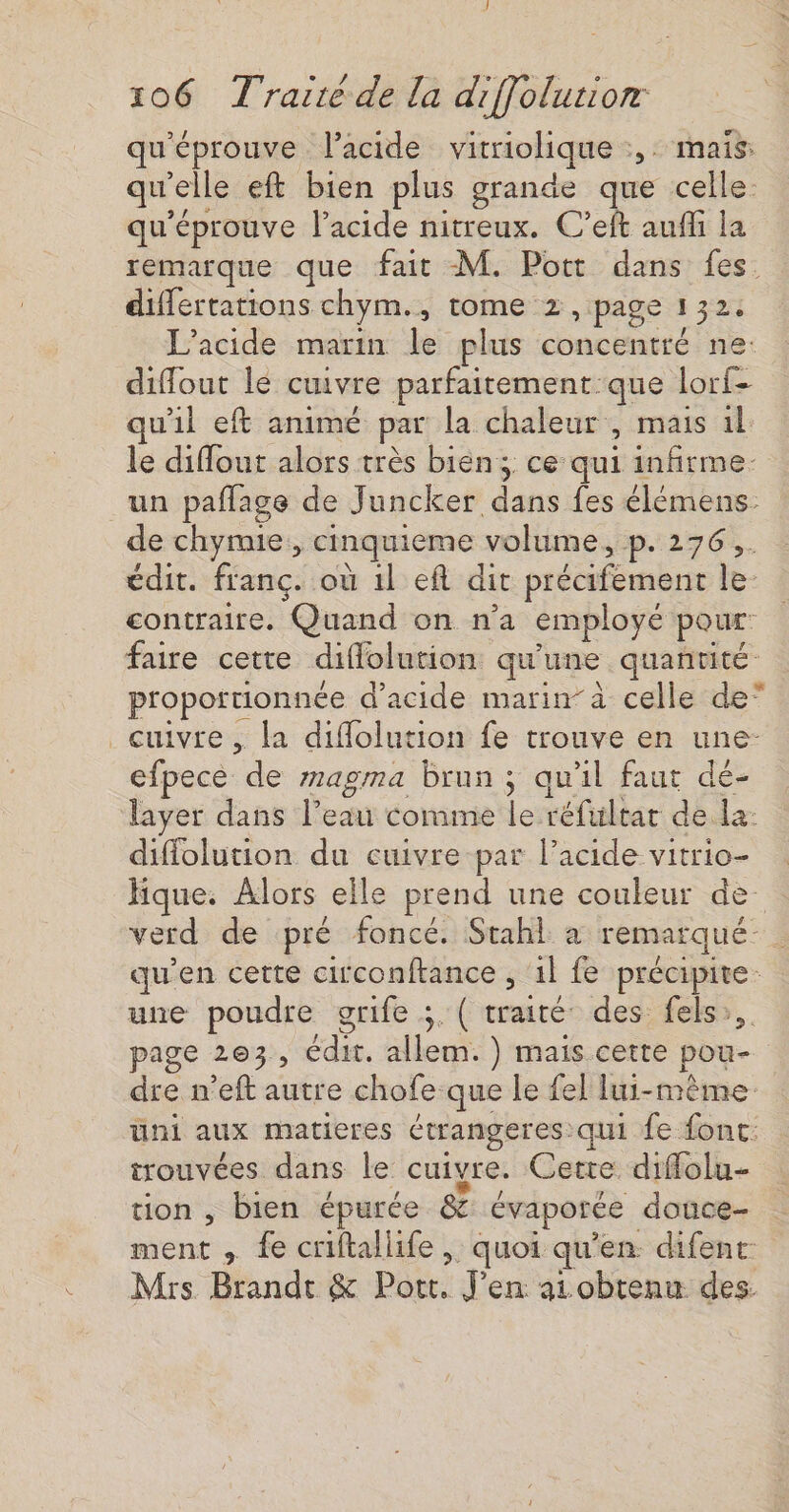 qu'éprouve l'acide vitriolique :,: mais: qu'elle eft bien plus grande que celle. qu'éprouve l'acide nitreux. C’eft aufli la remarque que fait M. Pott dans fes. differtations chym., tome 2, page 132. L’acide marin le plus concentré ne diffout le cuivre parfaitement que lorf- uil eft animé par la chaleur , mais 1l le diflout alors très bien; ce qui infirme. un paflage de Juncker dans fes élémens de chymie, cinquieme volume, p. 276. édit. franc. où 1l eft dit précifement le- contraire. Quand on n’a employé pour: faire cette diffolution qu'une quantité proportionnée d’acide marin à celle de” cuivre, la diflolution fe trouve en une- efpece de magma brun ; qu'il faut dé- layer dans l’eau comme le réfultar de la: diffolution du cuivre par l'acide vitrio- Hique. Alors elle prend une couleur de. verd de pré foncé. Stahl à remarqué- . qu'en cette circonftance , 1l fe précipite: une poudre grife ;. ( traité des fels,,. page 203, édit. allem. } mais cette pou- dre n’eft autre chofe que le fel lui-même üni aux matieres étrangeres qui fe fonc: trouvées dans le cuivre. Cette diffolu- tion , bien épurée &amp; évaporée douce- ment , fe criftallife , quoi qu’en difent Mrs Brandt &amp; Port. J’en ai obtenu des.