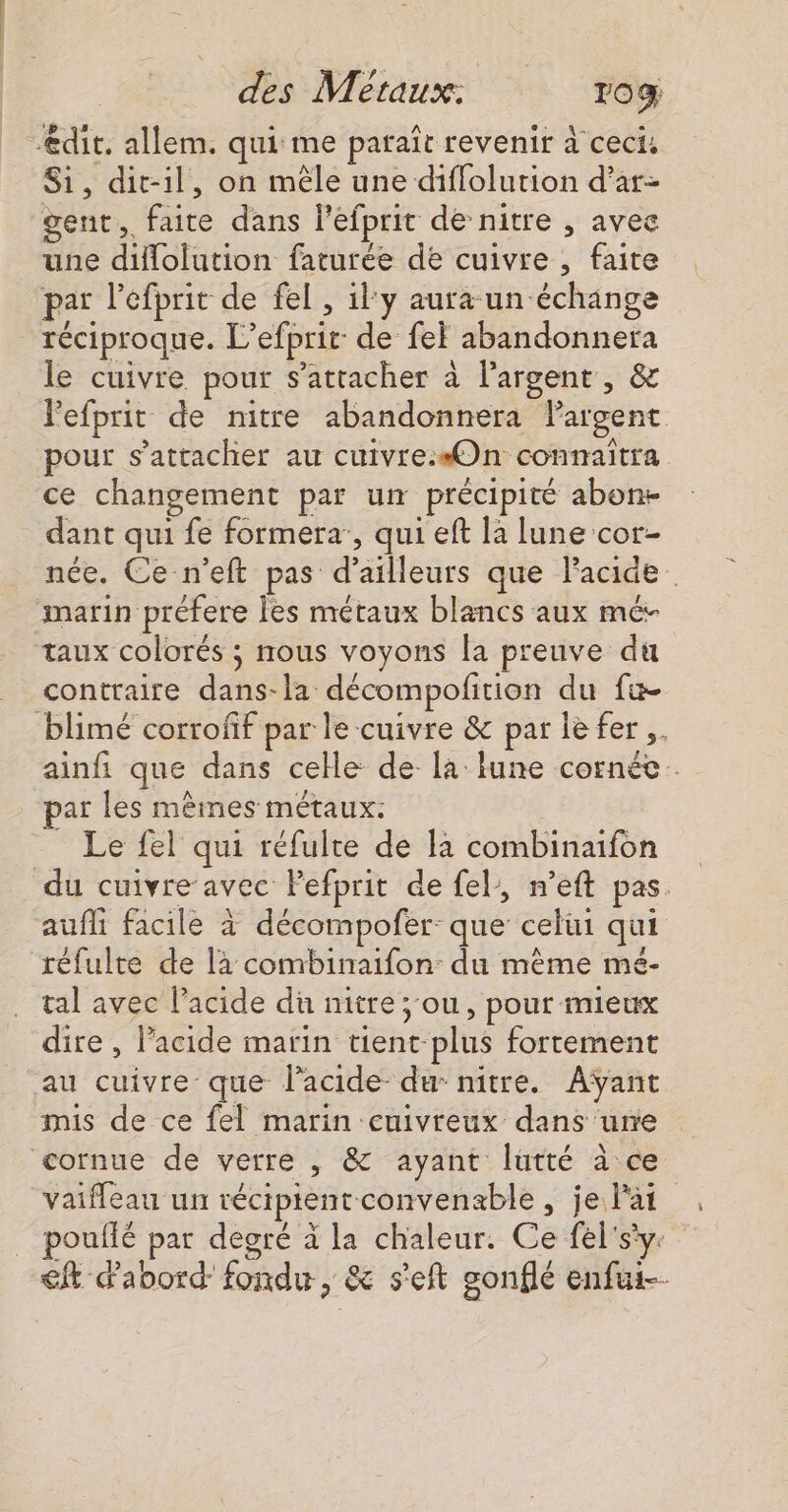 -@dit. allem. qui me paraît revenir à ceci, Si, dit-il, on mèle une diffolution d’ar- gent, faite dans l’éfprit de nitre , avee une diflolution faturée de cuivre , faite par l'efprit de fe , il y aura un échange réciproque. L’efprir de fei abandonnera le cuivre pour s'attacher à l'argent, &amp; Fefprit de nitre abandonnera Pargent pour s'attacher au cuivre.«On connaitra ce changement par un précipité abon- dant qui fe formera:, qui eft la lune cor- née. Ce-n’eft pas d’ailleurs que Facide marin préfere les métaux blancs aux mé- taux colorés ; nous voyons la preuve du contraire dans-la décompofition du fu blimé corroff par le cuivre &amp; par ie fer ,. ainfi que dans celle de la iune cornée. ar les mêmes métaux: _ Le fel qui réfulte de la combinaifon du cuivre avec Pefprit de fel, n’eft pas. aufli facile à décompofer: que celui qui réfulte de là combinaifon: du même mé- tal avec l'acide du nitre ;:ou, pour mieux dire, l’acide marin tient plus fortement au cuivre que lacide- du nitre. Aÿant mis de ce fel marin cuivreux dans ure cornue de verre , &amp; ayant lüutté à ce vaifleau un récipientconvenable , je lat pouffé par degré à la chaleur. Ce fel'sy: € abord fondu, &amp; s'eft gonflé enfui--