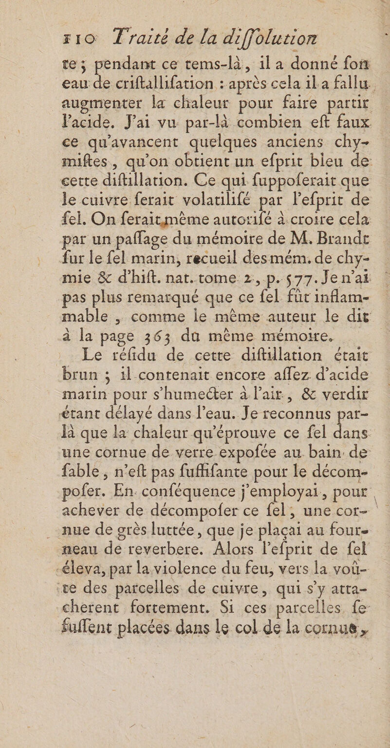 te; pendam ce tems-là, il a donné fon eau de criftallifation : après cela il a fallu augmenter la chaleur pour faire parur VPacide, J'ai vu par-là combien eft faux ce qu'avancent quelques anciens chy- miftes, qu'on obtient un efprit bleu de: cette difüllation. Ce qui fuppoferait que le cuivre ferait volatilifé par lefprit de fel, On feraitmème autorifé à croire cela par un paflage du mémoire de M. Brandt fur le fel marin, recueil desmém. de chy- mie &amp; d’hift. nat. tome 2,.p. 577. Je n'ai pas plus remarqué que ce fel füt inflam- mable ,; comme le mème auteur le dit à la page 363 du même mémoire. Le réfidu de cette diftillation était brun ; il contenait encore aflez d’acide marin pour s’humecter à lair, &amp; verdir étant délayé dans l’eau. Je reconnus par- la que la chaleur qu'éprouve ce fel dans une cornue de verre.expofée au bain de fable , n’eft pas fufhifante pour Le décom- pofer. En. conféquence j’employai, pour achever de décompofer ce fel, une cor- nue de grès luttée, que je plaçai au four neau de reverbere. Alors l'efprit de fel -éleva, par la violence du feu, vers la voû- te des parcelles de cuivre, qui s’y atta- cherent fortement. Si ces parcelles. fe: fuflent placées dans Le col de la cornue,