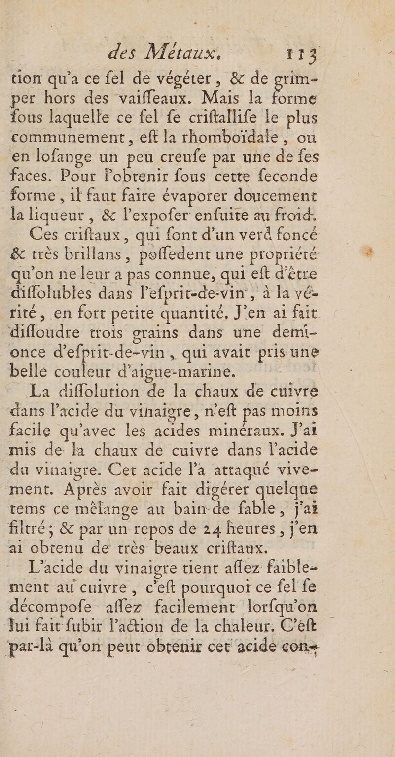 uon qu'a ce fel de végéter, &amp; de grim- per hors des vaiffeaux. Mais la forme fous laquelle ce fel fe criftallife le plus communement , eft la rhomboïdale , ou en lofange un peu creufe par une de fes faces. Pour Pobrenir fous cette feconde forme , il faut faire évaporer doucement la liqueur , &amp; l’expofer enfuite au froid. Ces criftaux, qui font d’un verd foncé &amp; très brillans, poffedent une propriété qu'on ne leur a pas connue, qui eft d’être diflolubles dans lefprit-de-vin , à la yé- rité, en fort petite quantité. J'en ai fait difloudre trois grains dans une demi- once d’efprit-de-vin , qui avait pris une belle couleur d’aigue-marine. La diflolution de la chaux de cuivre dans l’acide du vinaigre, n’eft pas moins facile qu'avec les acides minéraux. J’ai mis de a chaux de cuivre dans l'acide du vinaigre. Cet acide l’a attaqué vive- ment. Après avoir fait digérer quelque tems ce mélange au bain de fable, j'at filtré; &amp; par un repos de 24 heures, j'en ai obtenu de très beaux criftaux. L’acide du vinaigre tient affez faible- ment au cuivre , c'eft pourquoï ce fel fe décompofe affez facilement lorfqu'on Jui fait fubir l’action de la chaleur. C’eft ‘par-R qu'on peut obtenir cet acide con