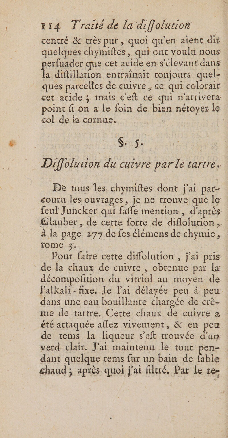 centré &amp; très pur, quoi qu’en aient dit quelques chynuftes, qui ont voulu nous perfuader que cet acide en s’élevant dans la diftillation entrainait toujours quel- ques parcelles de cuivre ; ce qui colorait cet acide ; mais c'eft ce qui n'arrivera point fi on a le foin de bien nétoyer le col de la cornue, | $. ÿ Diffolurion du cuivre par le tartre. De tous les chymiftes dont j'ai par- couru Îles ouvrages, je ne trouve que le: feul Juncker qui fafle mention , d’après Glauber , de cette forte de diflolution.… à la page 277 de fes élémens de chymie, tome 3. Pour faire cette diflolution , j'ai pris de la chaux de cuivre , obtenue par La décompoltion du vitriol au moyen de lalkali- fixe. Je lai délayée peu à peu dans une eau bouillante chargée de crè- me de tartre. Cette chaux de cuivre a été attaquée aflez vivement, &amp; en peu de tems la liqueur s’eft trouvée d’un verd clair. J’ai maintenu le tout pen- dant quelque tems fur un bain de fable chaud ; après quoi j'ai filtré, Par Le re=