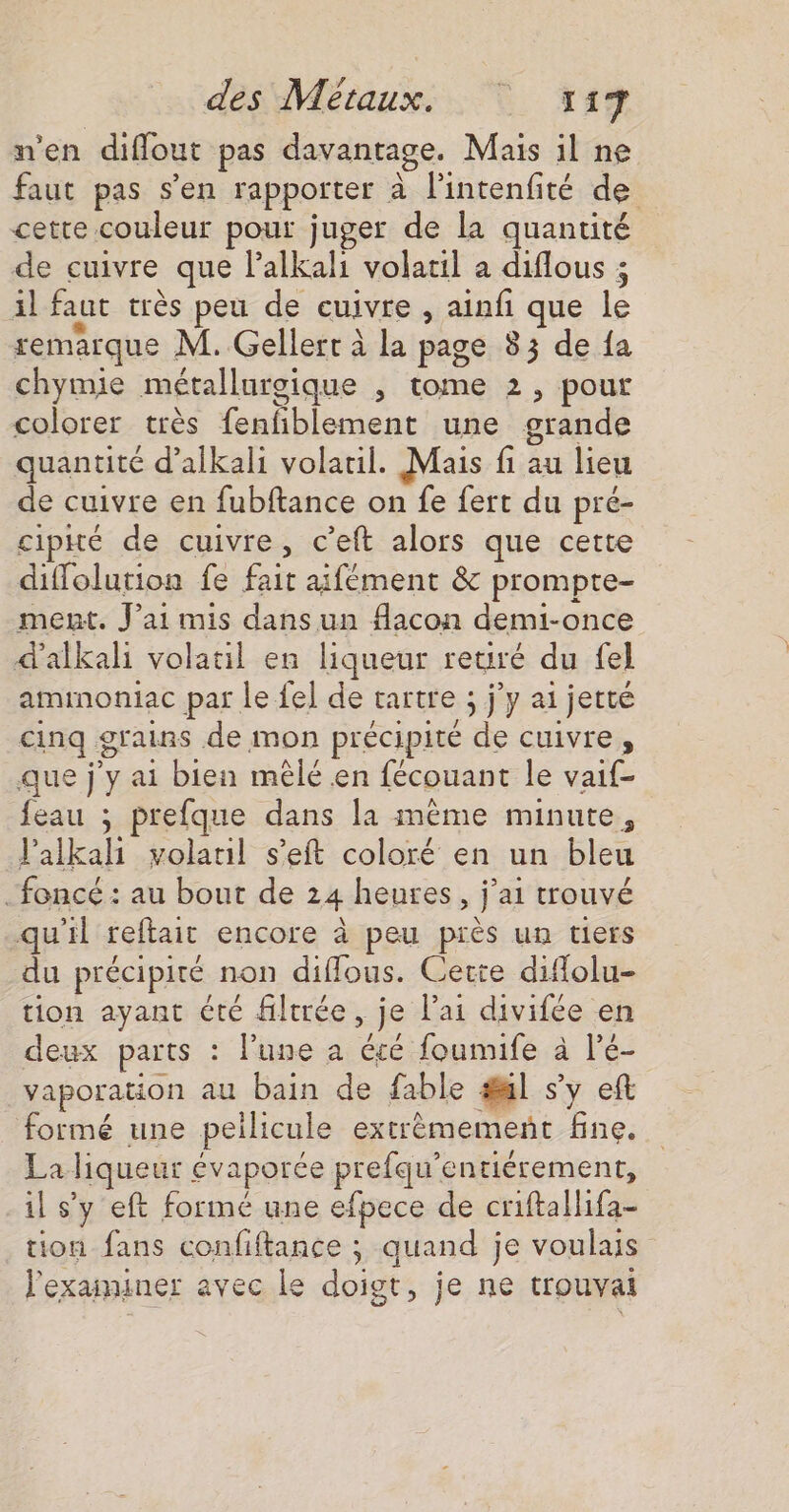 n'en diflout pas davantage. Mais il ne faut pas s’en rapporter à lintenfité de cette couleur pour juger de la quantité de cuivre que lalkali volatil a diflous ; 1l faut très peu de cuivre, ainfi que le remarque M. Gellert à la page 83 de {a chymie métallurgique , tome 2, pour colorer très fenfiblement une grande quantité d’alkali volauil. Mais fi au lieu de cuivre en fubftance on fe fert du pré- cipké de cuivre, c’eft alors que cette diffolurion fe fait aifément &amp; prompte- ment. J’ai mis dans un flacon demi-once d'alkali volauil en liqueur reuré du fel aminoniac par le fe] de tartre ; j'y ai jetté cinq grains de mon précipité de cuivre, que j'y ai bien mêlé en fécouant le vaif- feau ; prefque dans la mème minute, l’alkali volaul s’eft coloré en un bleu foncé : au bout de 24 heures, j'ai trouvé qu'il reftait encore à peu près un tiers du précipité non diffous. Cette difolu- tion ayant été filtrée, je l'ai divifée en deux parts : lune a été foumife à l’é- vaporation au bain de fable #l s’y eft formé une peilicule extrèmemenñt fine. La liqueur évaporée prefqu’entiérement, il s’y eft formé une efpece de criftallifa- tion fans confiftance ; quand je voulais l'exaiminer avec le doigt, je ne trouvai