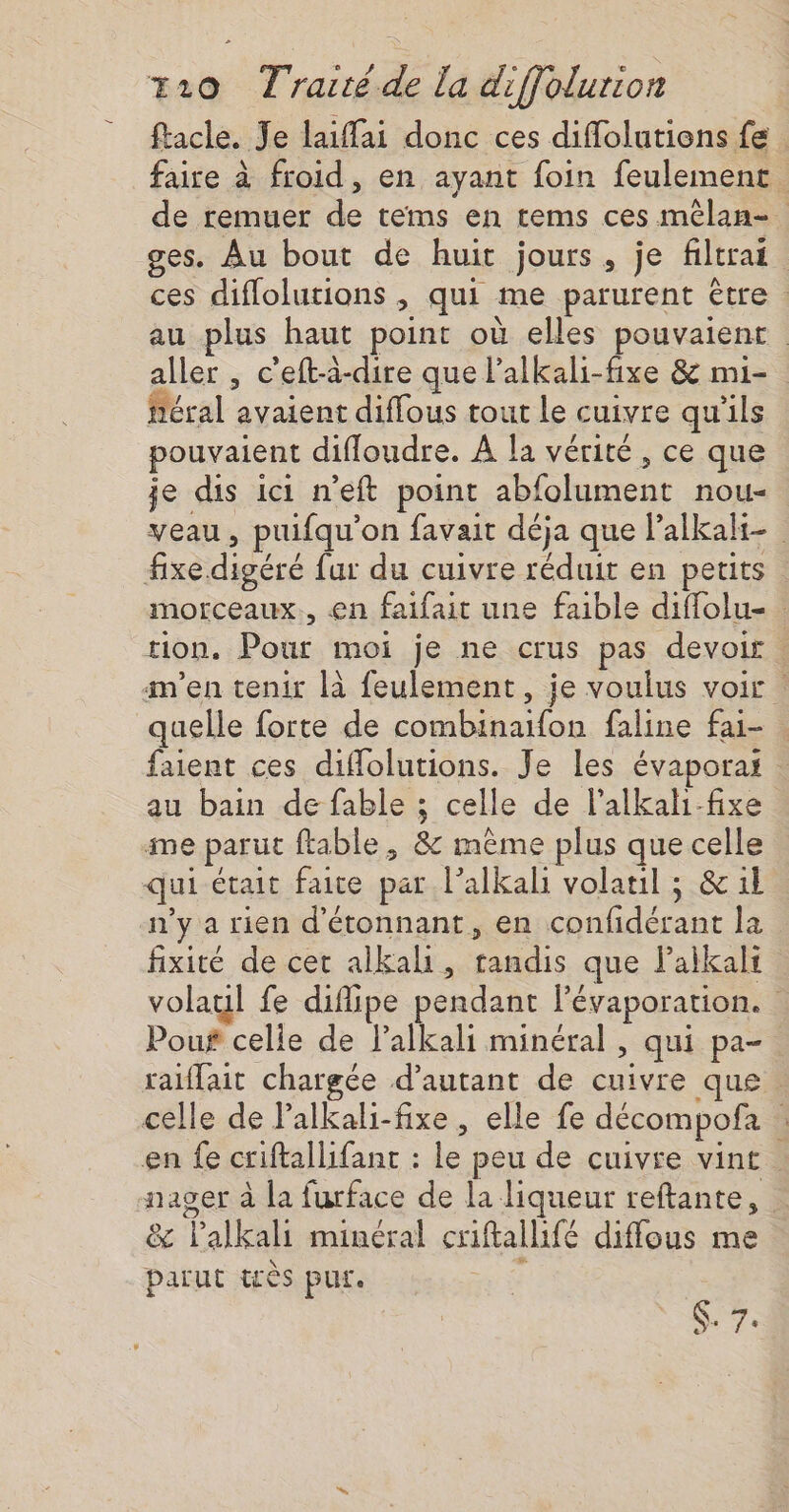 facle. Je laiffai donc ces diffolutions fe faire à froid, en ayant foin feulement. de remuer de tems en tems ces mêlan-. ges. Au bout de huit jours, je filtrai ces diflolutions , qui me parurent être : au plus haut point où elles pouvaient aller , c'eft-à-dire que l’alkali-fixe 8 mi- féral avaient diffous tout le cuivre qu'ils pouvaient diffloudre. À la vérité, ce que je dis ici n’eft point abfolument nou- veau, puifqu'on favait déja que l’alkalt- fixe digéré fur du cuivre réduit en petits morceaux, en faifait une faible diffolu- tion. Pour moi je ne crus pas devoir : n’en tenir là feulement, je voulus voir : quelle forte de combinaifon faline fai- faient ces diffolutions. Je les évaporai : au bain de fable ; celle de l’alkal-fixe | ime parut ftable, &amp; mème plus que celle qui était faite par lalkali volatil ; &amp; 1l n'y a rien d'étonnant, en confidérant la fixité de cet alkali, tandis que lalkals volaul fe difipe pendant l'évaporation. Pouf celle de l’alkali minéral , qui pa- raiffait chargée d'autant de cuivre que . celle de lalkali-fixe , elle fe décompofa | en fe criftallifant : le peu de cuivre vint nager à la furface de la liqueur reftante, &amp; lalkali minéral criftallifé diffous me parut très pur. ; ST: