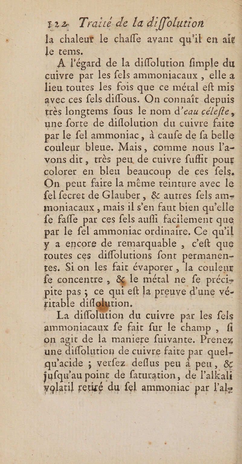 la chaleut le chaffe avant qu'il en ait le tems. | | À l'égard de la diffolution fimple du cuivre par les fels ammonjacaux , elle a lieu toutes les fois que ce métal eft mis avec ces fels diffous. On connaît depuis très longtems fous le nom d’eau célefle, une forte de diflolution du cuivre faite jar Le fel ammoniac, à caufe de fa belle couleur bleue. Mais, comme nous l’a- vons dit, très peu. de cuivre fufht pour colorer en bleu beaucoup de ces fels, On peut faire la même teinture avec le el fecret de Glauber, &amp; autres fels am- moniacaux , mais 1l s’en faut bien qu’elle _{e fafle par ces fels aufli facilement que par le fel ammoniac ordinaire. Ce qu'il y a encore de remarquable , c’eft que toutes ces diffolutions font permanen- tes. Sion les fait évaporer, la couleur _fe concentre , &amp; le métal ne fe préci- pite pas ; ce qui eft la preuve d’une vé- ritable diffglution. | | - La diflolution du cuivre par les fels ammoniacaux fe fair fur le champ , fi on agit de la maniere fuivante. Prenez une diffolution de cuivre faite par quel- w’acide ; vetfez deflus peu à peu, &amp; jufqu'au point de faturation, de lalkali volaul retisé du fel ammoniac par l'ale